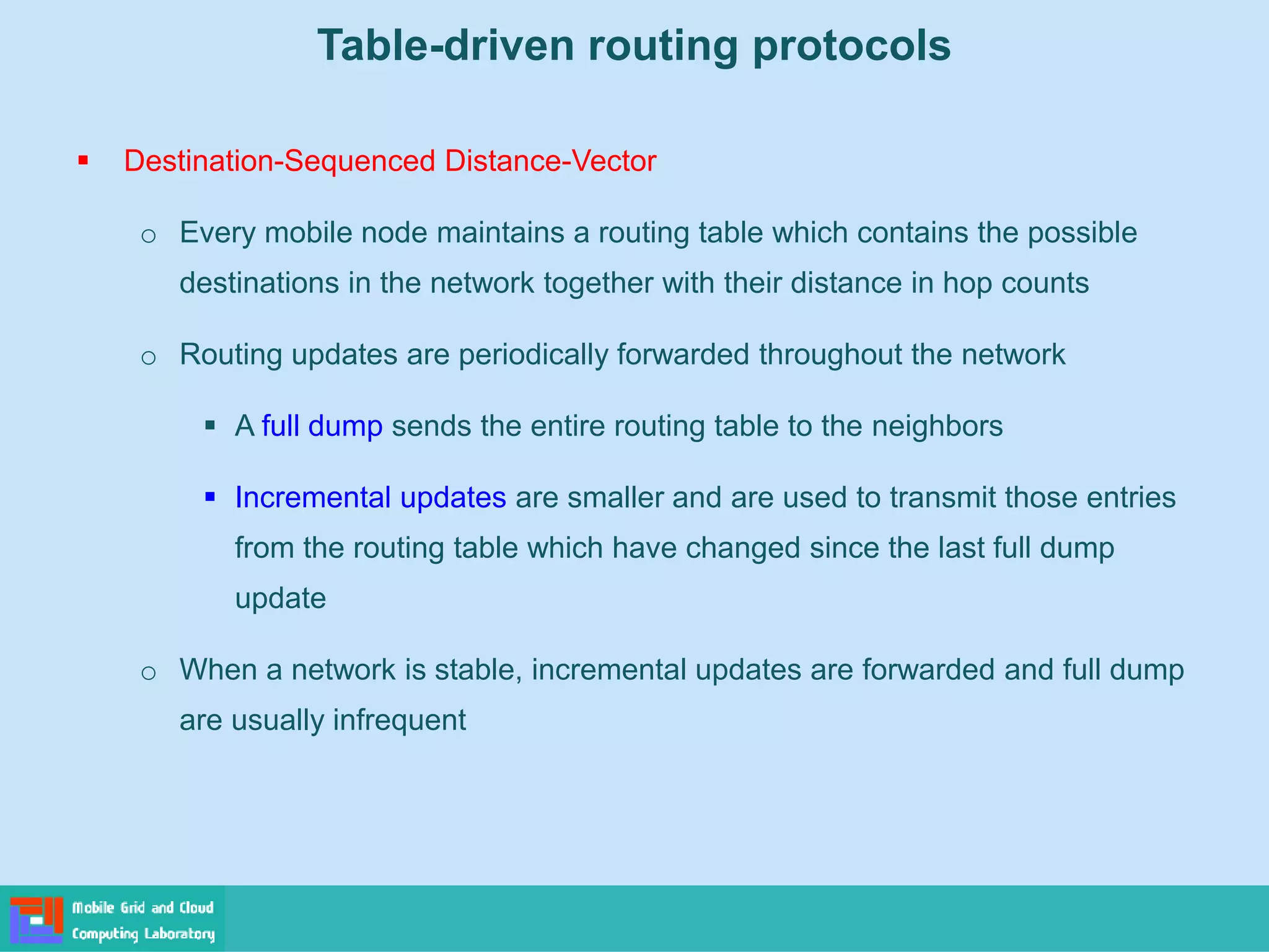 Table-driven routing protocols
 Destination-Sequenced Distance-Vector
o Every mobile node maintains a routing table which contains the possible
destinations in the network together with their distance in hop counts
o Routing updates are periodically forwarded throughout the network
 A full dump sends the entire routing table to the neighbors
 Incremental updates are smaller and are used to transmit those entries
from the routing table which have changed since the last full dump
update
o When a network is stable, incremental updates are forwarded and full dump
are usually infrequent
 