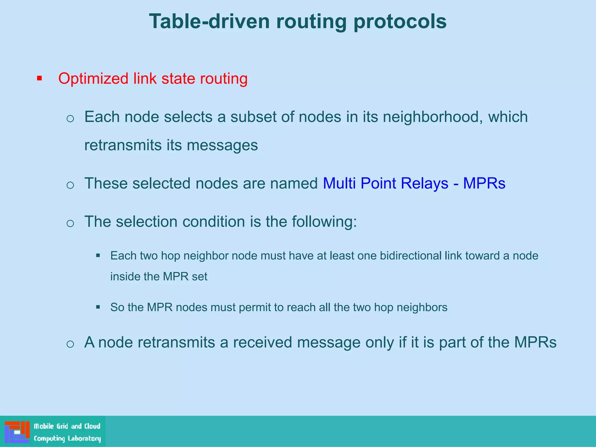 Table-driven routing protocols
 Optimized link state routing
o Each node selects a subset of nodes in its neighborhood, which
retransmits its messages
o These selected nodes are named Multi Point Relays - MPRs
o The selection condition is the following:
 Each two hop neighbor node must have at least one bidirectional link toward a node
inside the MPR set
 So the MPR nodes must permit to reach all the two hop neighbors
o A node retransmits a received message only if it is part of the MPRs
 