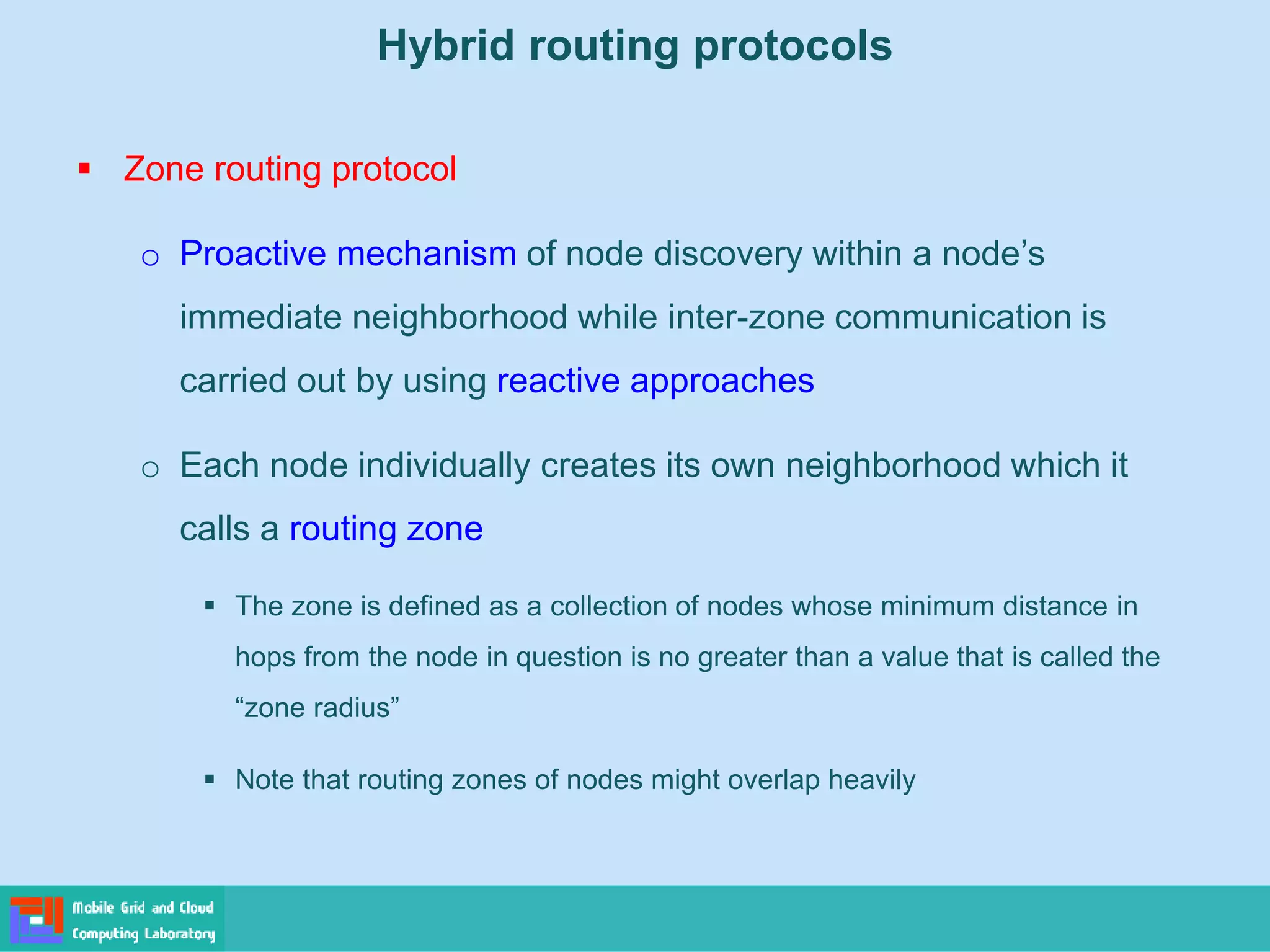 Hybrid routing protocols
 Zone routing protocol
o Proactive mechanism of node discovery within a node’s
immediate neighborhood while inter-zone communication is
carried out by using reactive approaches
o Each node individually creates its own neighborhood which it
calls a routing zone
 The zone is defined as a collection of nodes whose minimum distance in
hops from the node in question is no greater than a value that is called the
“zone radius”
 Note that routing zones of nodes might overlap heavily
 