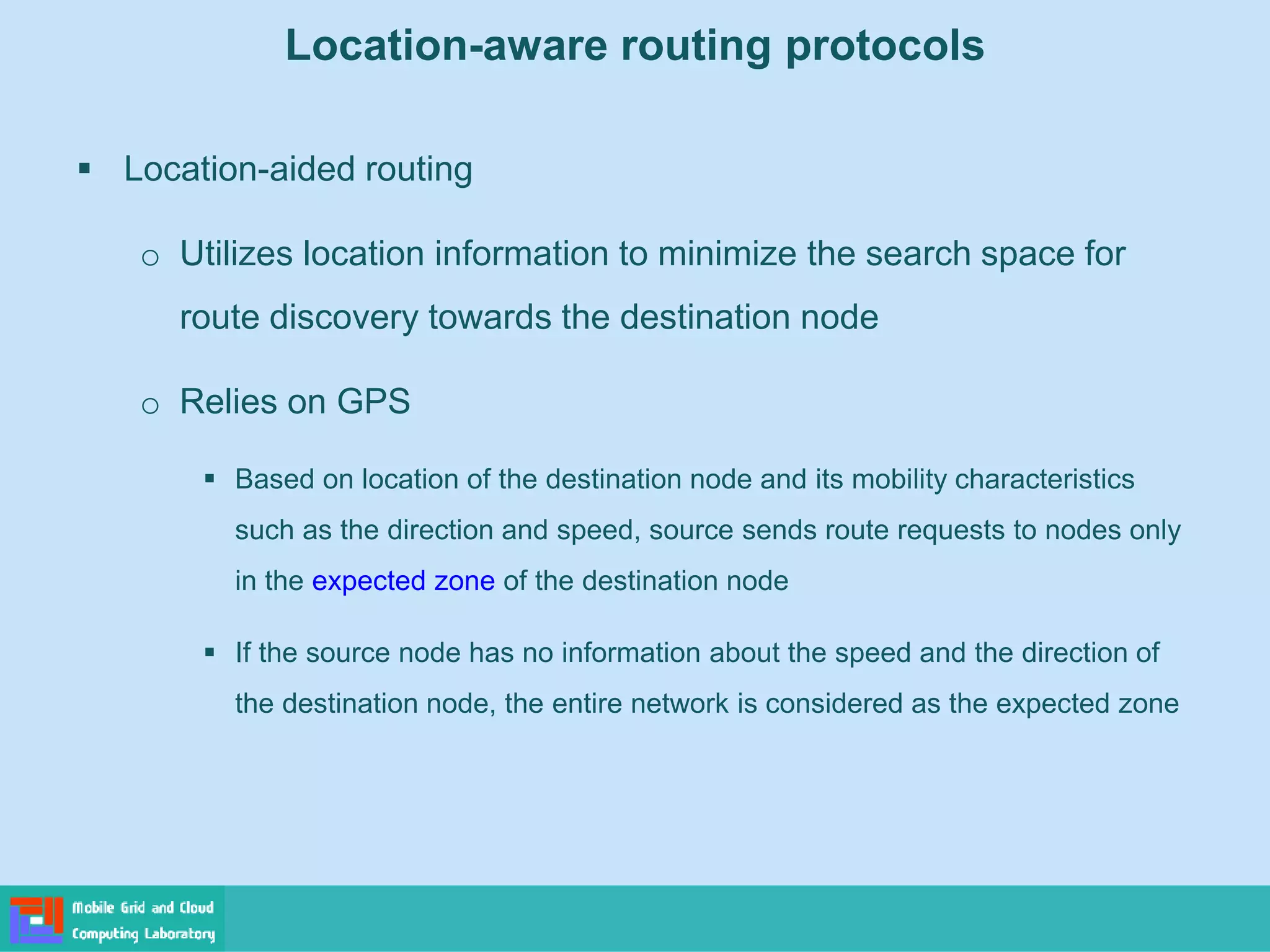 Location-aware routing protocols
 Location-aided routing
o Utilizes location information to minimize the search space for
route discovery towards the destination node
o Relies on GPS
 Based on location of the destination node and its mobility characteristics
such as the direction and speed, source sends route requests to nodes only
in the expected zone of the destination node
 If the source node has no information about the speed and the direction of
the destination node, the entire network is considered as the expected zone
 