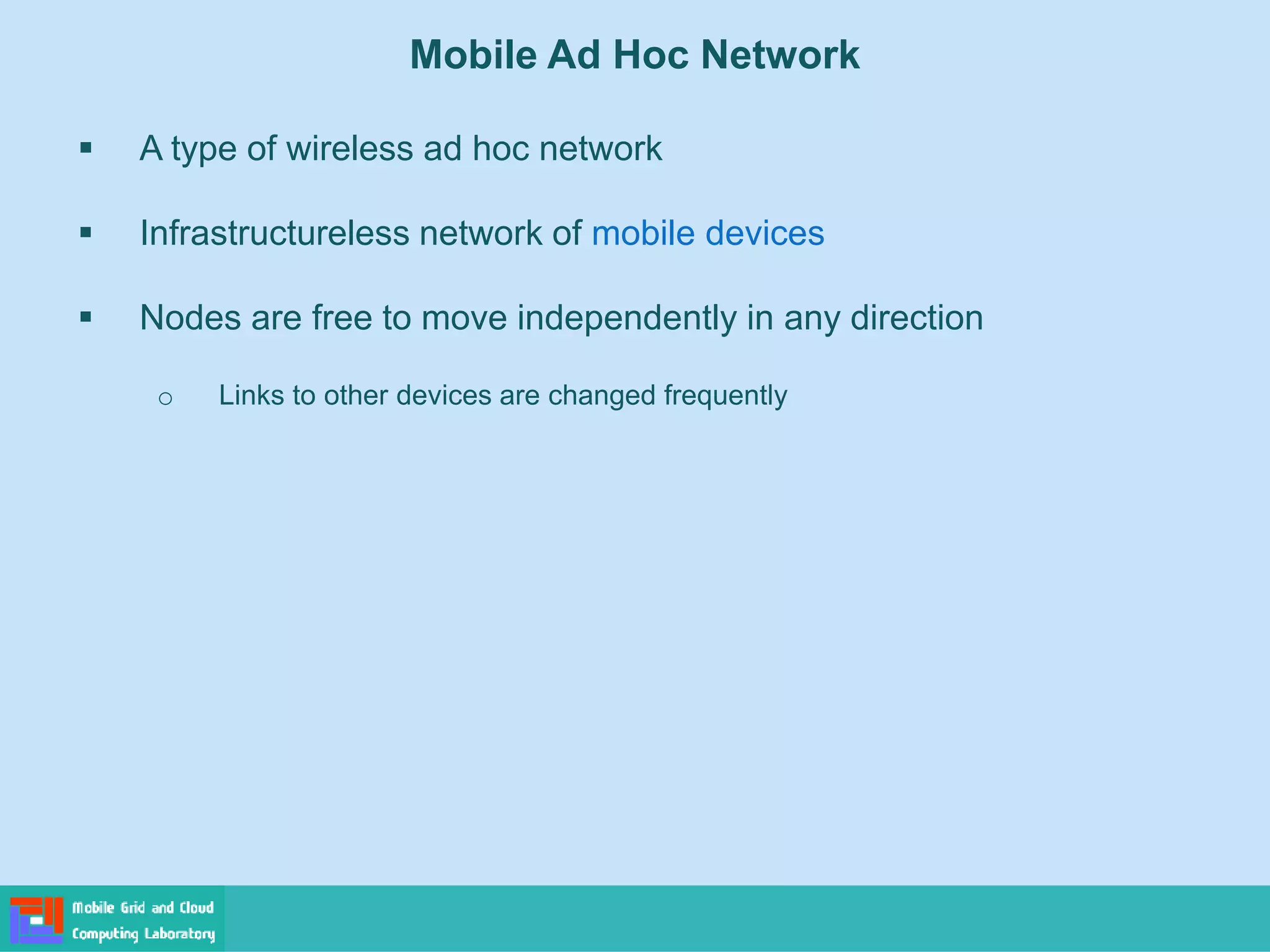 Mobile Ad Hoc Network
 A type of wireless ad hoc network
 Infrastructureless network of mobile devices
 Nodes are free to move independently in any direction
o Links to other devices are changed frequently
 