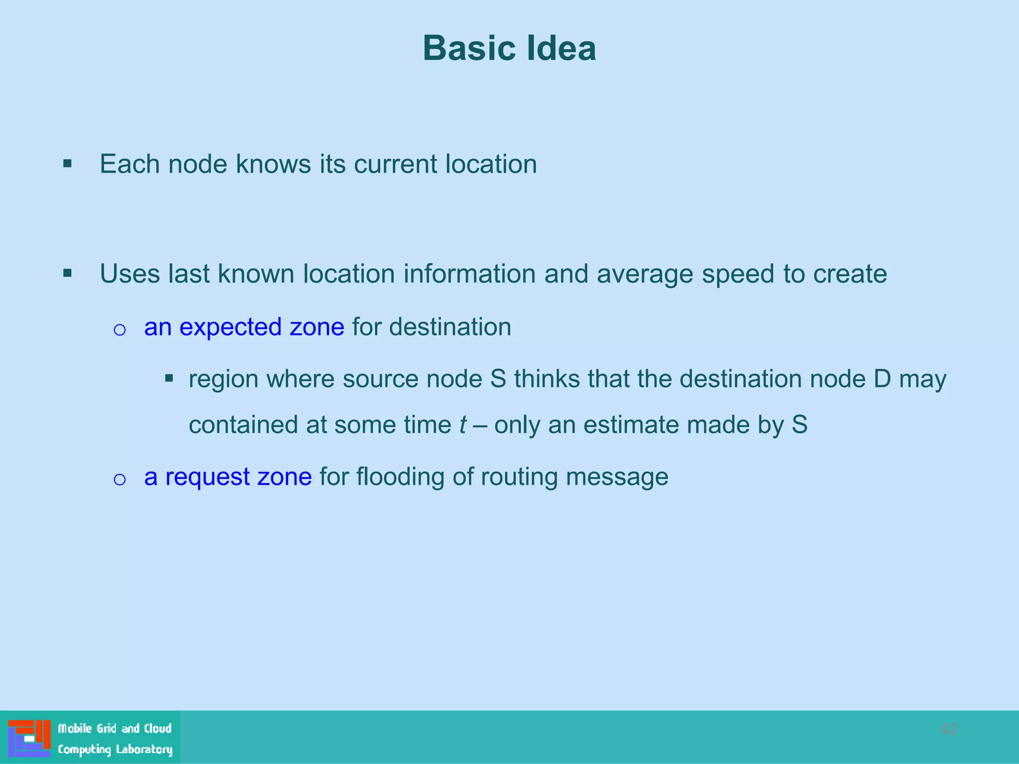 42
 Each node knows its current location
 Uses last known location information and average speed to create
o an expected zone for destination
 region where source node S thinks that the destination node D may
contained at some time t – only an estimate made by S
o a request zone for flooding of routing message
Basic Idea
 