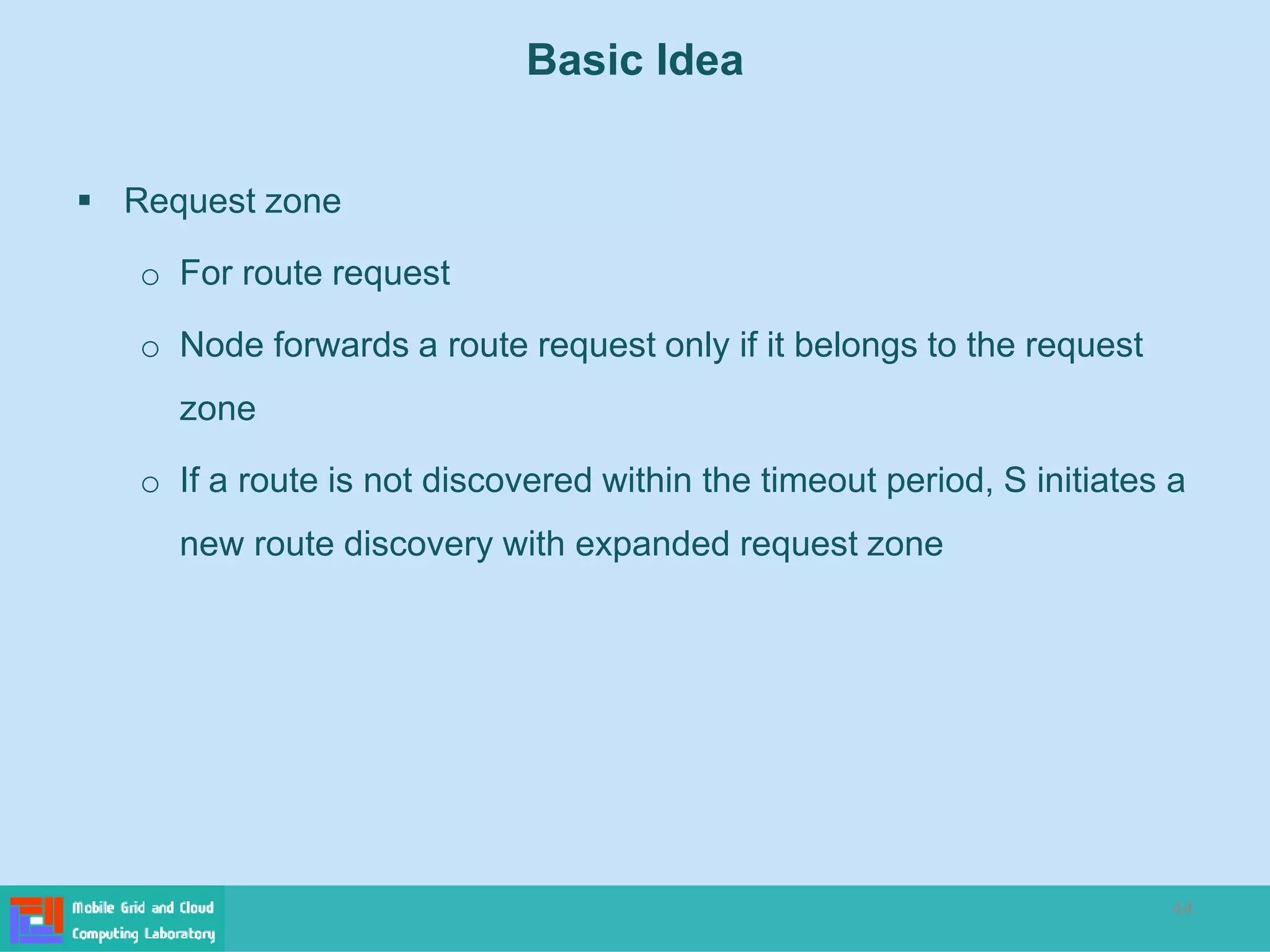 44
 Request zone
o For route request
o Node forwards a route request only if it belongs to the request
zone
o If a route is not discovered within the timeout period, S initiates a
new route discovery with expanded request zone
Basic Idea
 