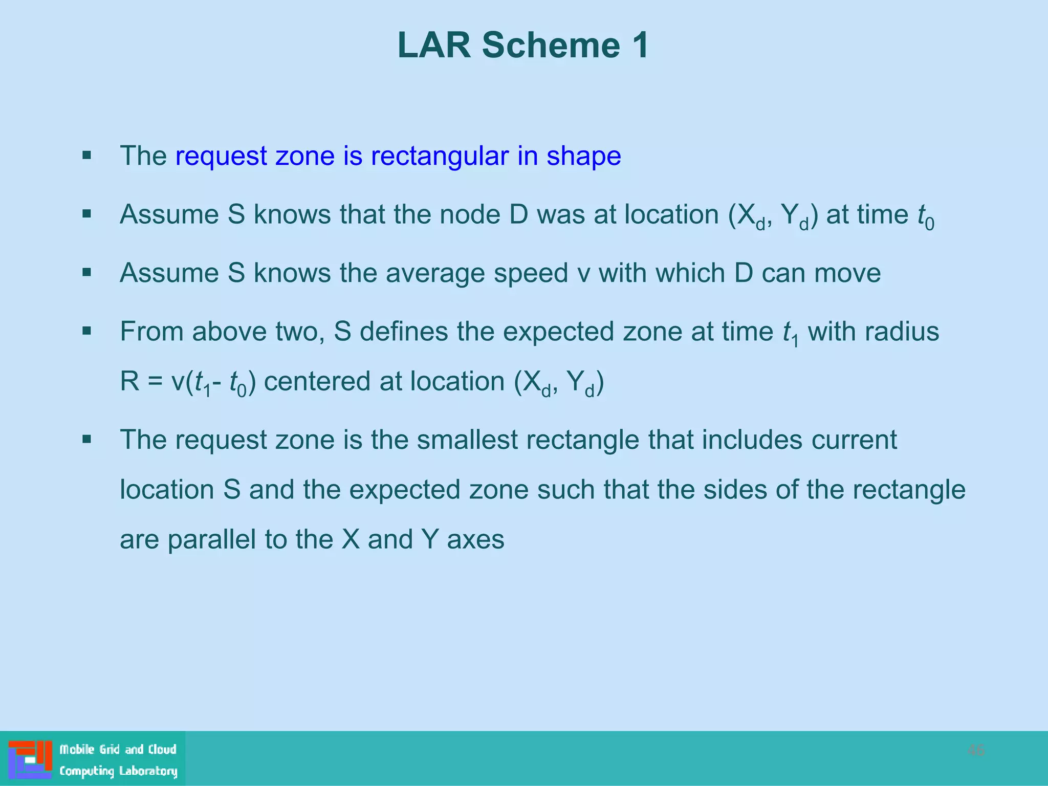 46
LAR Scheme 1
 The request zone is rectangular in shape
 Assume S knows that the node D was at location (Xd, Yd) at time t0
 Assume S knows the average speed v with which D can move
 From above two, S defines the expected zone at time t1 with radius
R = v(t1- t0) centered at location (Xd, Yd)
 The request zone is the smallest rectangle that includes current
location S and the expected zone such that the sides of the rectangle
are parallel to the X and Y axes
 