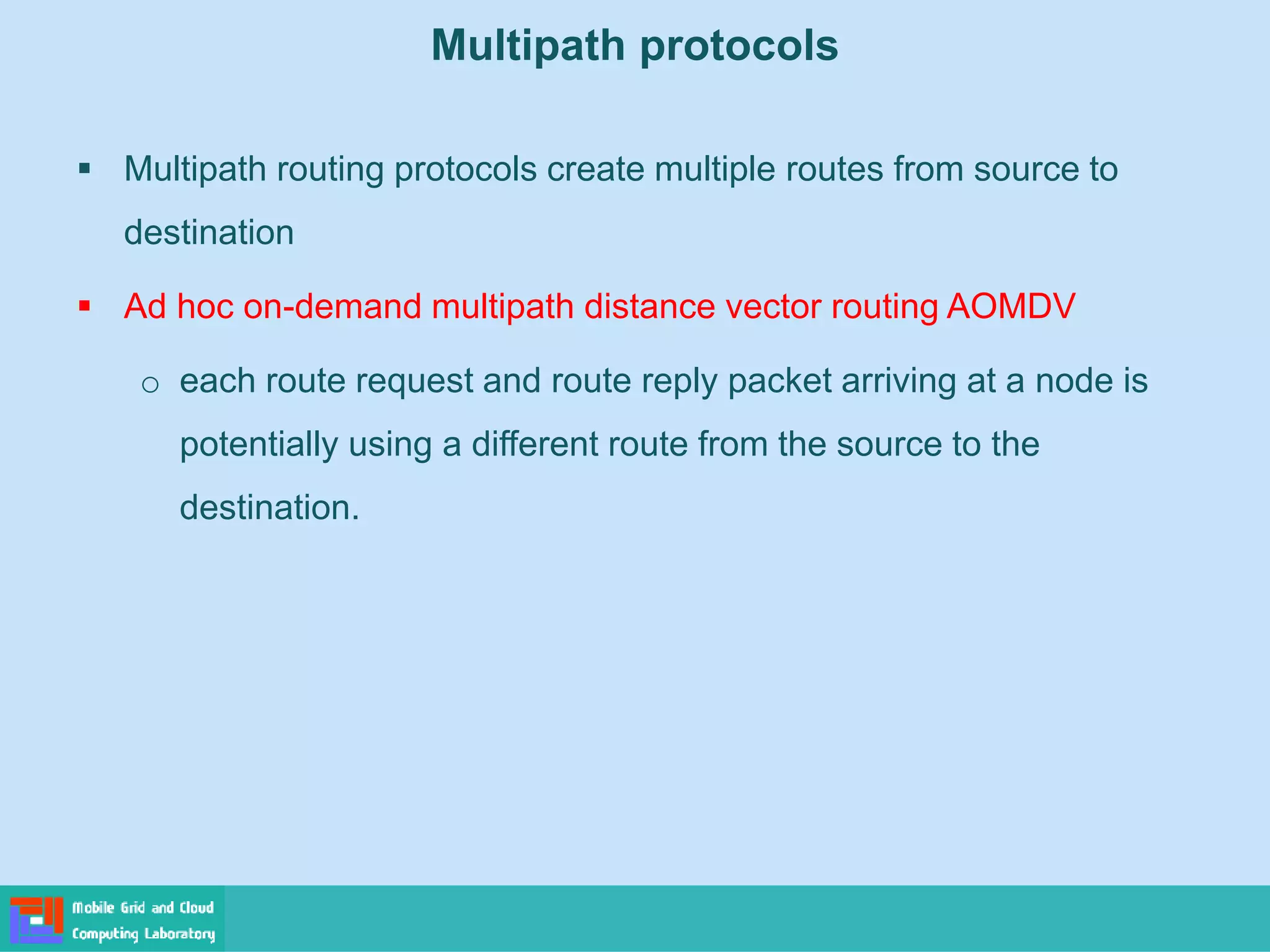 Multipath protocols
 Multipath routing protocols create multiple routes from source to
destination
 Ad hoc on-demand multipath distance vector routing AOMDV
o each route request and route reply packet arriving at a node is
potentially using a different route from the source to the
destination.
 