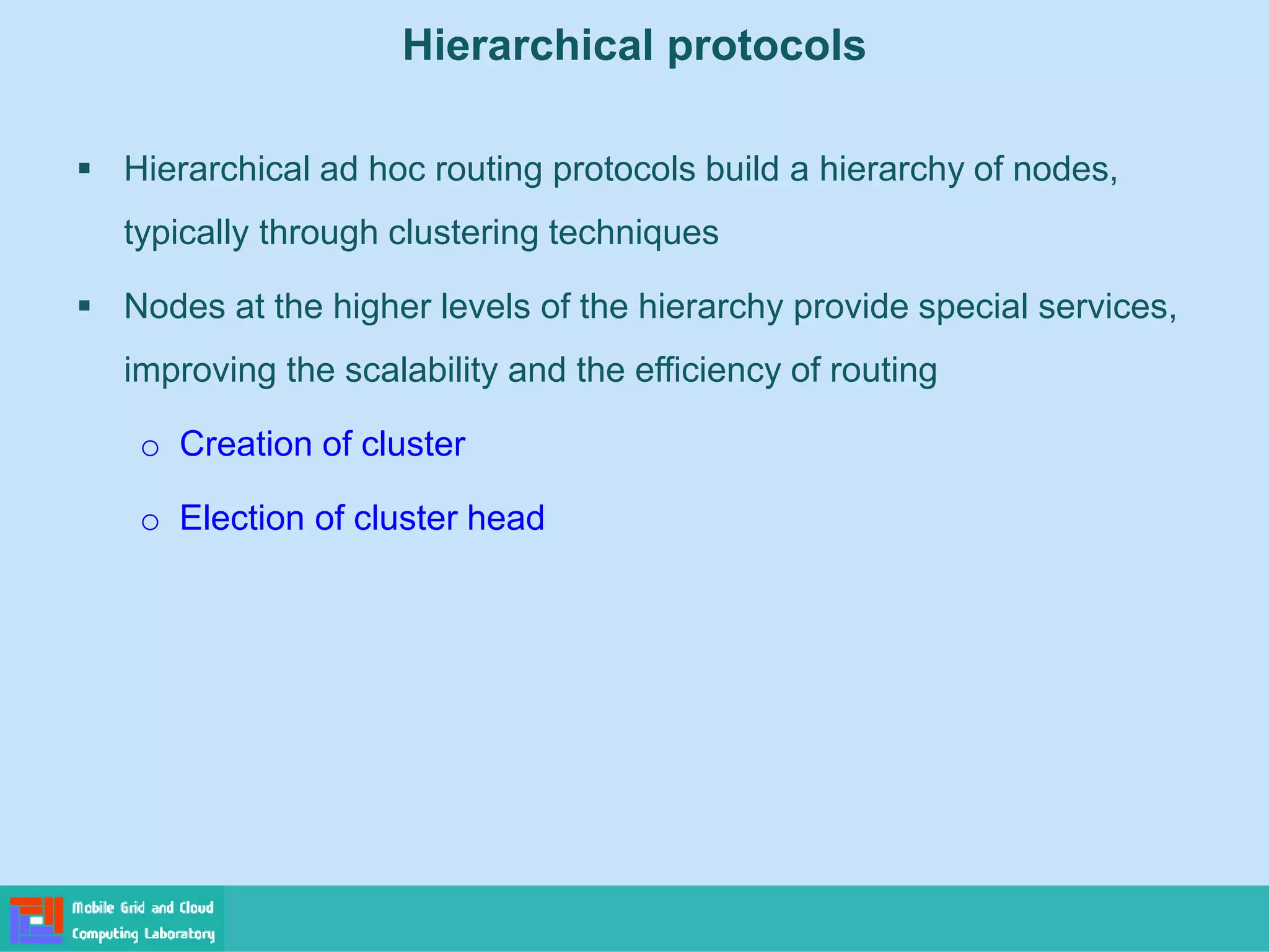 Hierarchical protocols
 Hierarchical ad hoc routing protocols build a hierarchy of nodes,
typically through clustering techniques
 Nodes at the higher levels of the hierarchy provide special services,
improving the scalability and the efficiency of routing
o Creation of cluster
o Election of cluster head
 