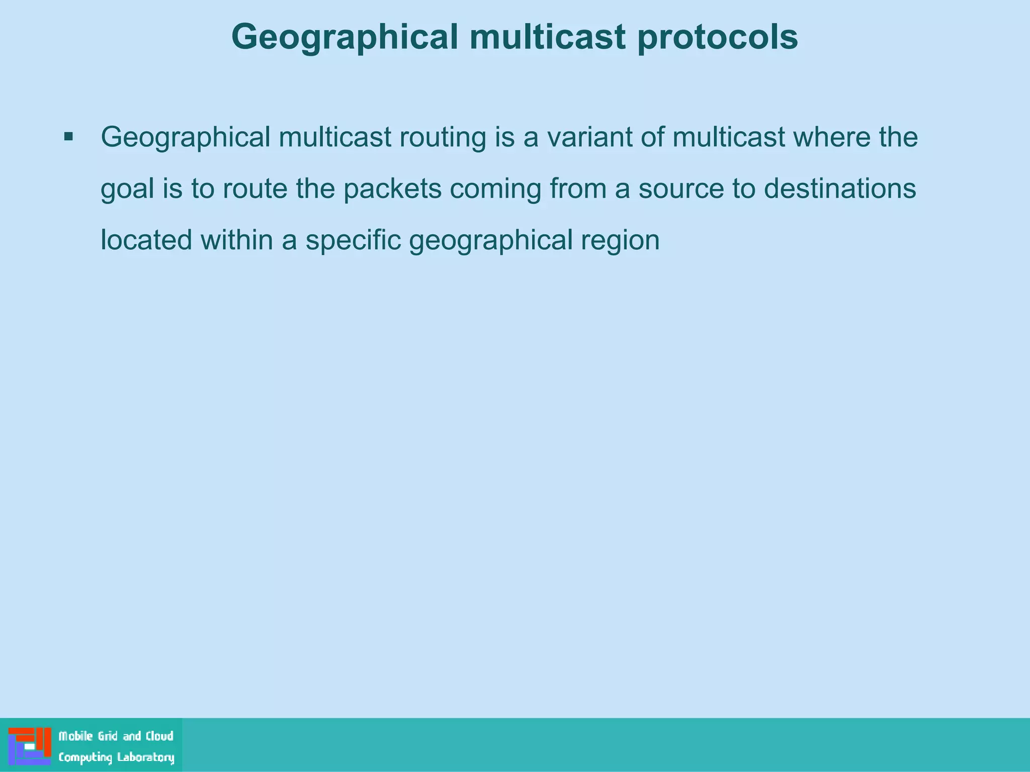Geographical multicast protocols
 Geographical multicast routing is a variant of multicast where the
goal is to route the packets coming from a source to destinations
located within a specific geographical region
 