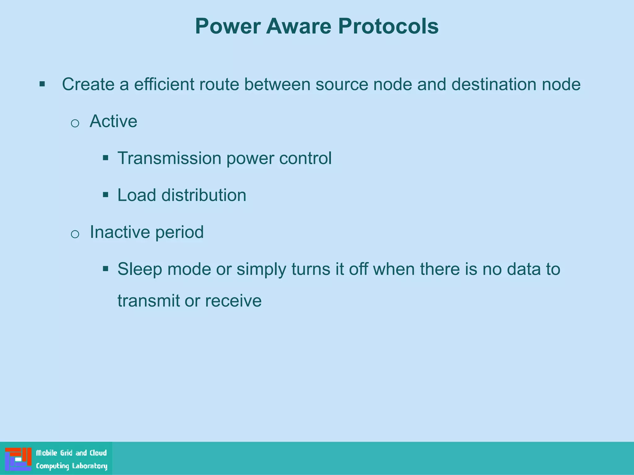 Power Aware Protocols
 Create a efficient route between source node and destination node
o Active
 Transmission power control
 Load distribution
o Inactive period
 Sleep mode or simply turns it off when there is no data to
transmit or receive
 