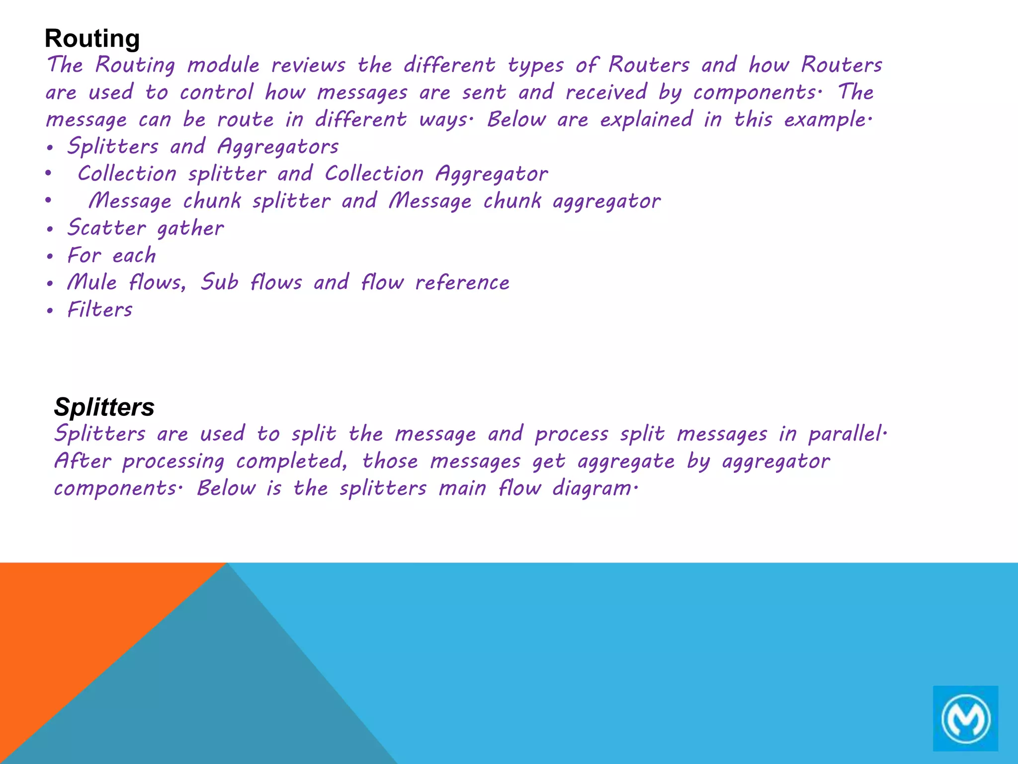 Routing
The Routing module reviews the different types of Routers and how Routers
are used to control how messages are sent and received by components. The
message can be route in different ways. Below are explained in this example.
• Splitters and Aggregators
• Collection splitter and Collection Aggregator
• Message chunk splitter and Message chunk aggregator
• Scatter gather
• For each
• Mule flows, Sub flows and flow reference
• Filters
Splitters
Splitters are used to split the message and process split messages in parallel.
After processing completed, those messages get aggregate by aggregator
components. Below is the splitters main flow diagram.
 