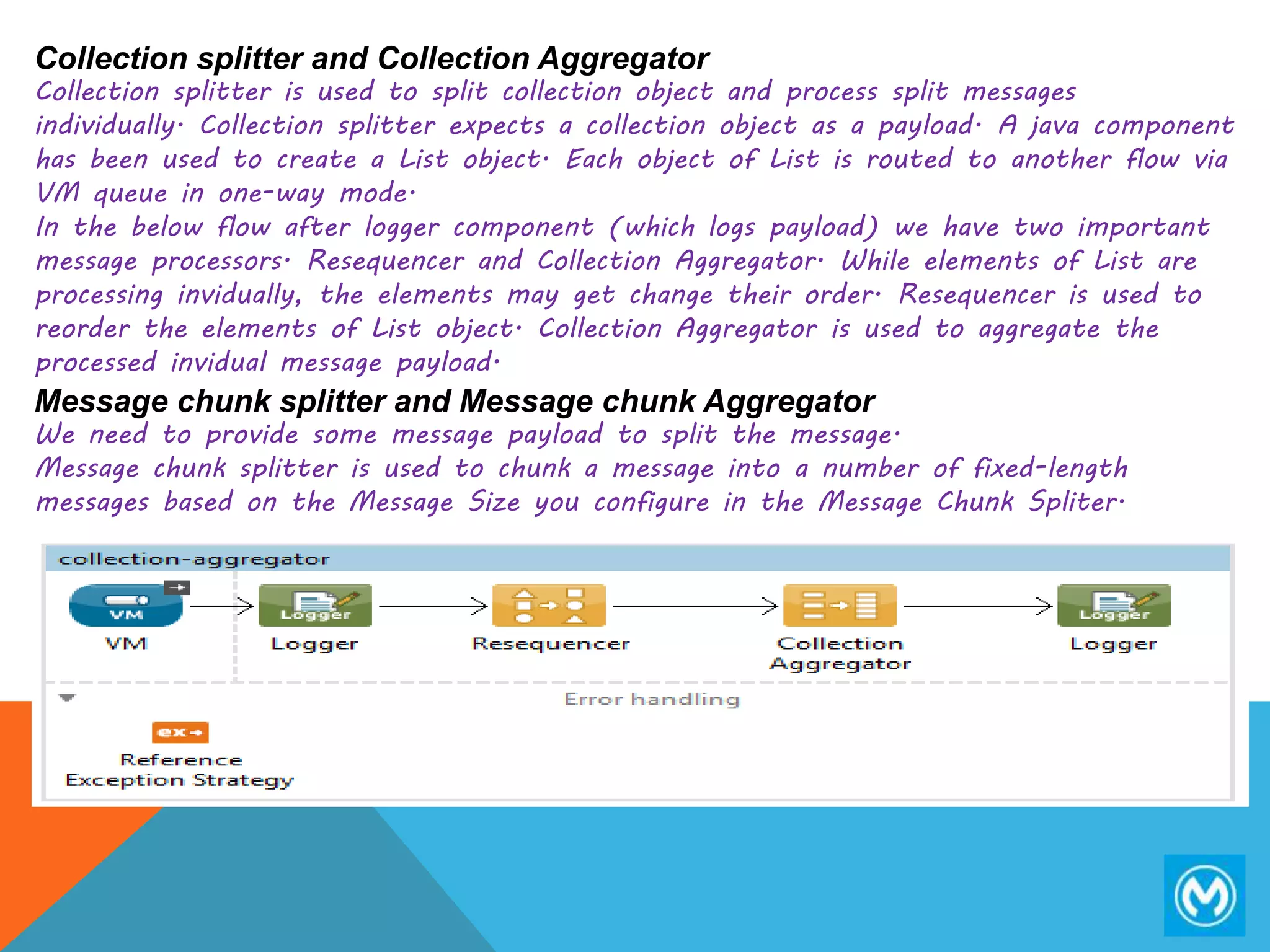 Collection splitter and Collection Aggregator
Collection splitter is used to split collection object and process split messages
individually. Collection splitter expects a collection object as a payload. A java component
has been used to create a List object. Each object of List is routed to another flow via
VM queue in one-way mode.
In the below flow after logger component (which logs payload) we have two important
message processors. Resequencer and Collection Aggregator. While elements of List are
processing invidually, the elements may get change their order. Resequencer is used to
reorder the elements of List object. Collection Aggregator is used to aggregate the
processed invidual message payload.
Message chunk splitter and Message chunk Aggregator
We need to provide some message payload to split the message.
Message chunk splitter is used to chunk a message into a number of fixed-length
messages based on the Message Size you configure in the Message Chunk Spliter.
 