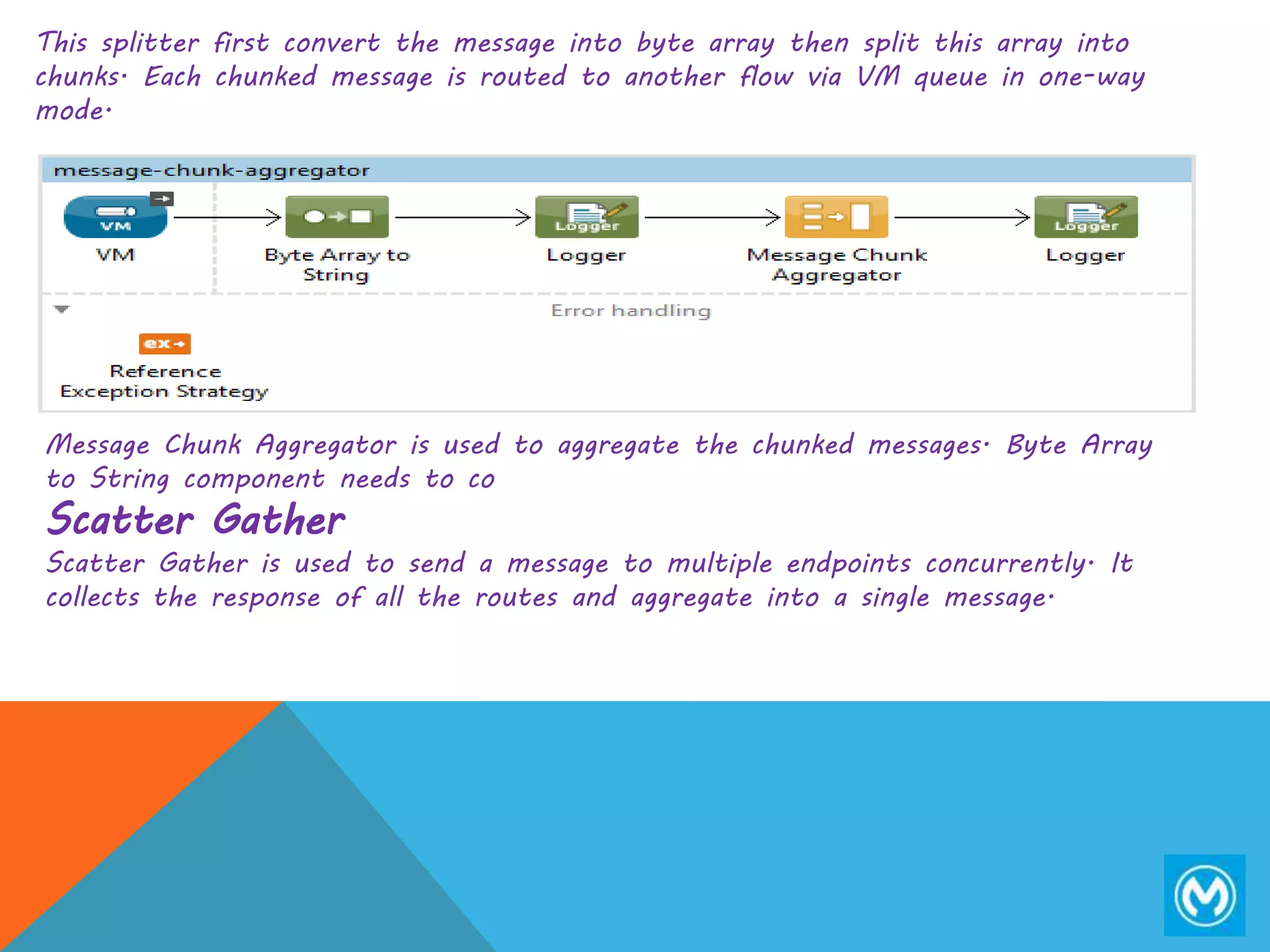 This splitter first convert the message into byte array then split this array into
chunks. Each chunked message is routed to another flow via VM queue in one-way
mode.
Message Chunk Aggregator is used to aggregate the chunked messages. Byte Array
to String component needs to co
Scatter Gather
Scatter Gather is used to send a message to multiple endpoints concurrently. It
collects the response of all the routes and aggregate into a single message.
 