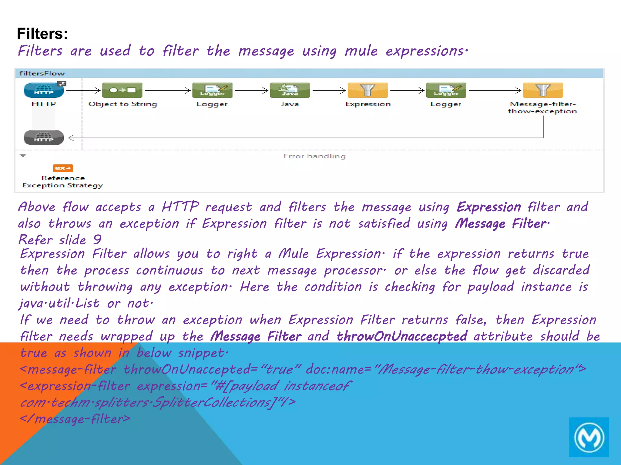 Filters:
Filters are used to filter the message using mule expressions.
Above flow accepts a HTTP request and filters the message using Expression filter and
also throws an exception if Expression filter is not satisfied using Message Filter.
Refer slide 9
Expression Filter allows you to right a Mule Expression. if the expression returns true
then the process continuous to next message processor. or else the flow get discarded
without throwing any exception. Here the condition is checking for payload instance is
java.util.List or not.
If we need to throw an exception when Expression Filter returns false, then Expression
filter needs wrapped up the Message Filter and throwOnUnaccecpted attribute should be
true as shown in below snippet.
<message-filter throwOnUnaccepted="true" doc:name="Message-filter-thow-exception">
<expression-filter expression="#[payload instanceof
com.techm.splitters.SplitterCollections]"/>
</message-filter>
 