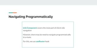 Navigating Programmatically
Link Component covers the most part of client side
navigation
However, there may be need to navigate programmatically
to a route.
For this, we use useRouter hook
 