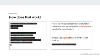 How does that work?
router object is accessed inside the function
component and we navigate by pushing a new
path to the router history
We can also replace the path on the top of
stack as
router.replace("/product")
Navigating Programmatically
<button onClick={handleClick}>
Place Order
</button>
//navigating programmatically
const router = useRouter()
const handleClick = () => {
console.log("Placing your order")
router.push("/product")
}
 