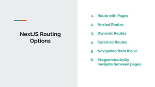 NextJS Routing
Options
1. Route with Pages
2. Nested Routes
3. Dynamic Routes
4. Catch-all Routes
5. Navigation from the UI
6. Programmatically
navigate between pages
 
