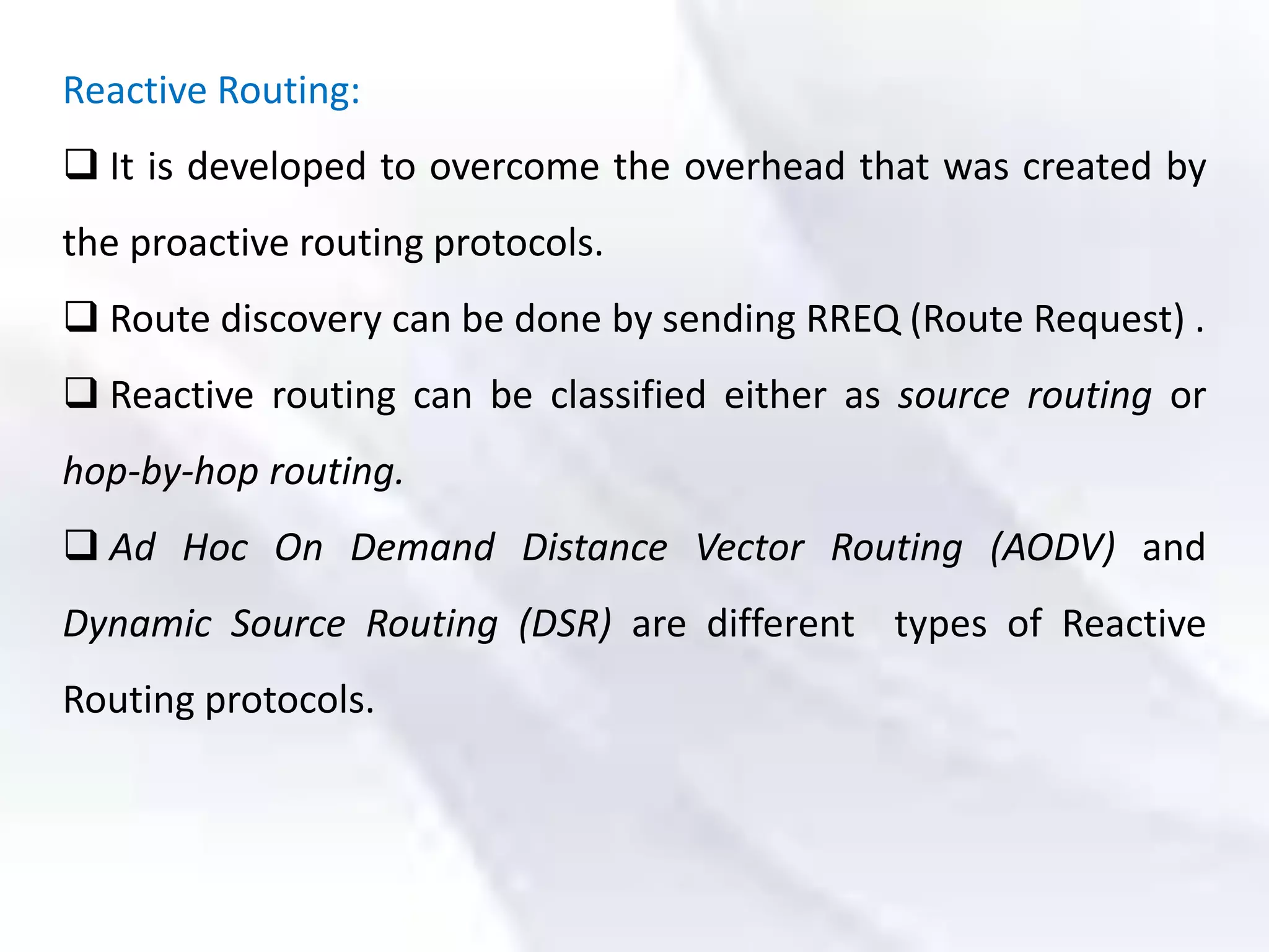 Reactive Routing:
 It is developed to overcome the overhead that was created by
the proactive routing protocols.
 Route discovery can be done by sending RREQ (Route Request) .
 Reactive routing can be classified either as source routing or
hop-by-hop routing.
 Ad Hoc On Demand Distance Vector Routing (AODV) and
Dynamic Source Routing (DSR) are different types of Reactive
Routing protocols.
 