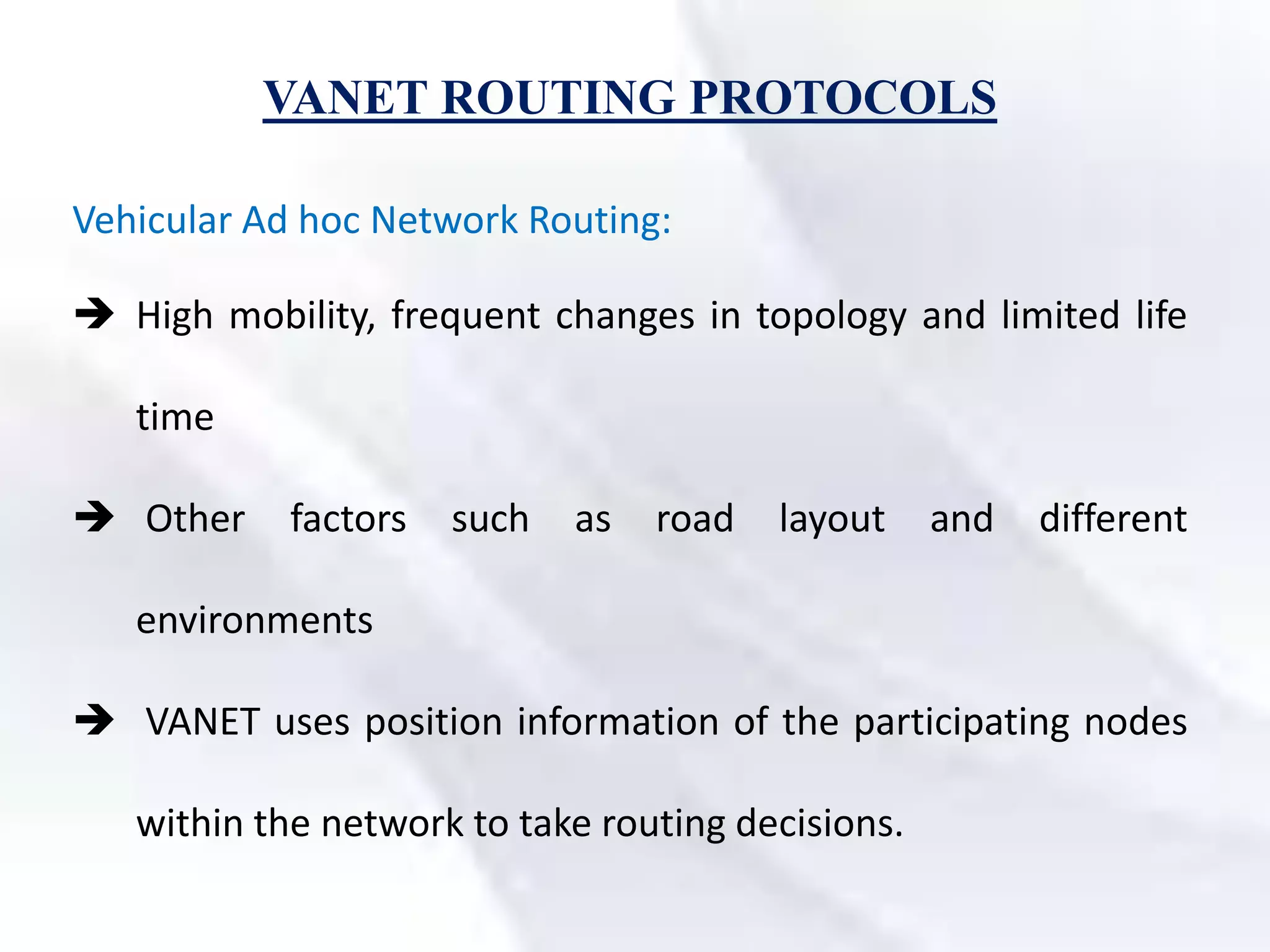 VANET ROUTING PROTOCOLS
Vehicular Ad hoc Network Routing:
 High mobility, frequent changes in topology and limited life
time
 Other factors such as road layout and different
environments
 VANET uses position information of the participating nodes
within the network to take routing decisions.
 