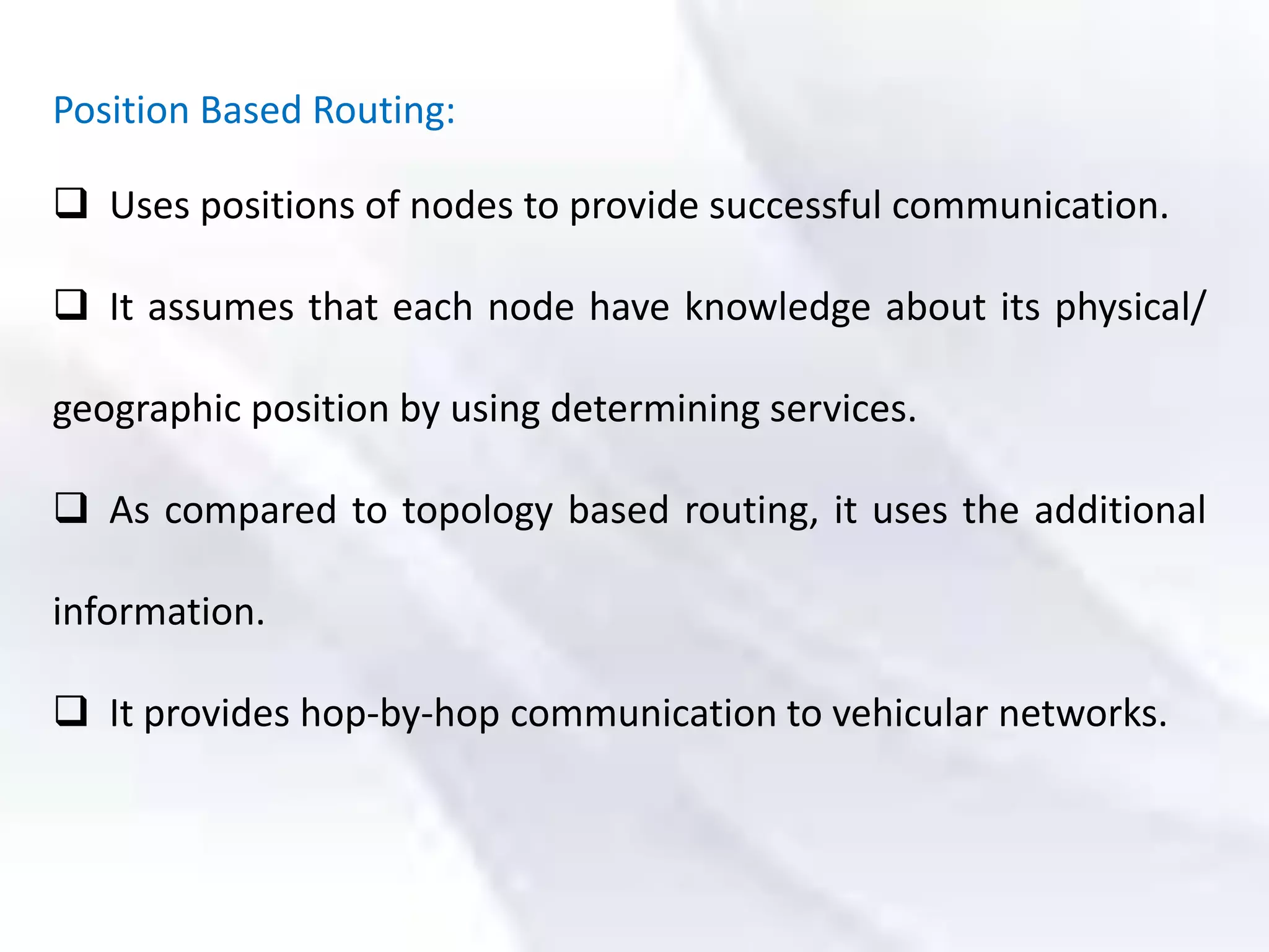 Position Based Routing:
 Uses positions of nodes to provide successful communication.
 It assumes that each node have knowledge about its physical/
geographic position by using determining services.
 As compared to topology based routing, it uses the additional
information.
 It provides hop-by-hop communication to vehicular networks.
 