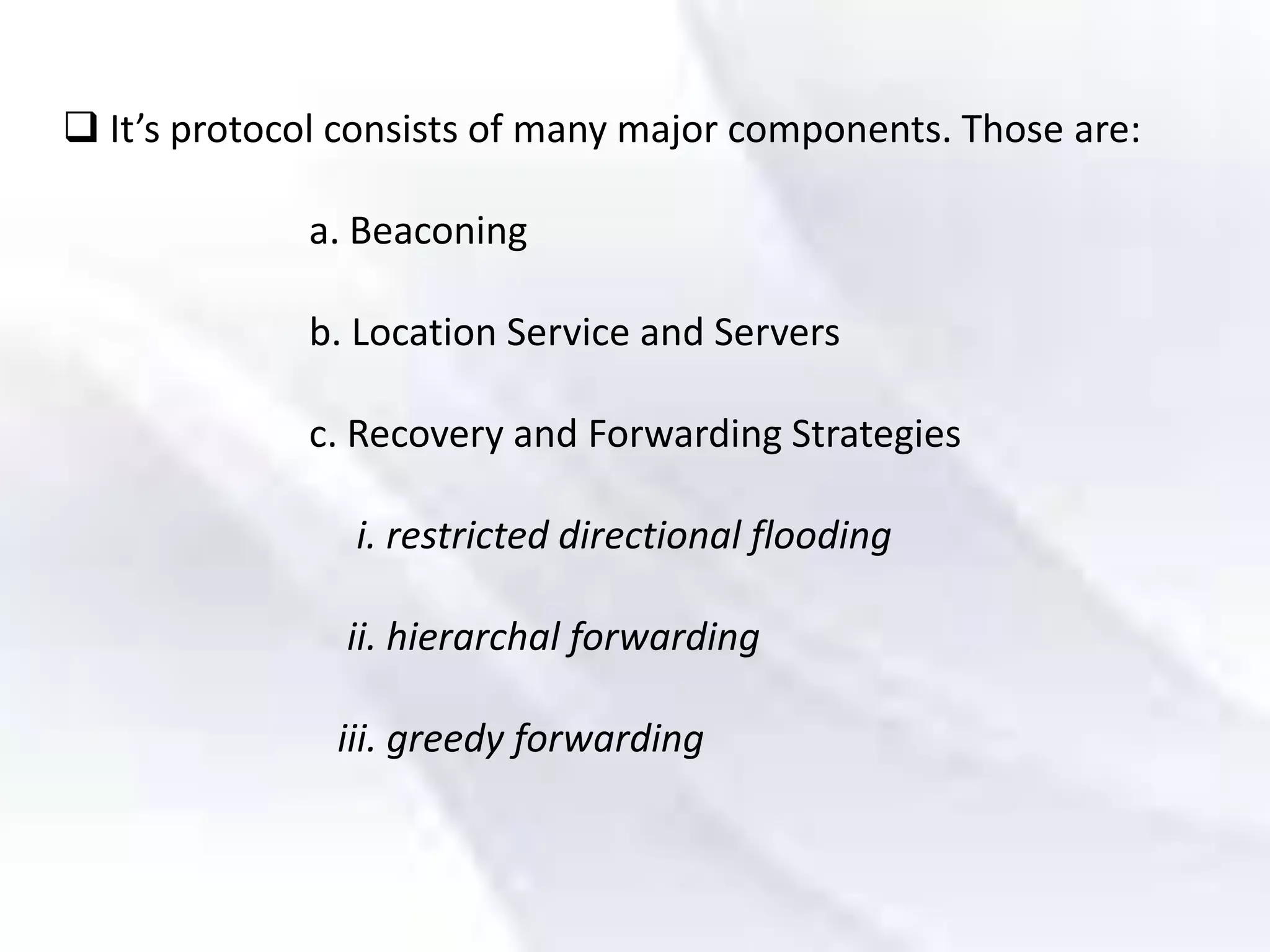  It’s protocol consists of many major components. Those are:
a. Beaconing
b. Location Service and Servers
c. Recovery and Forwarding Strategies
i. restricted directional flooding
ii. hierarchal forwarding
iii. greedy forwarding
 