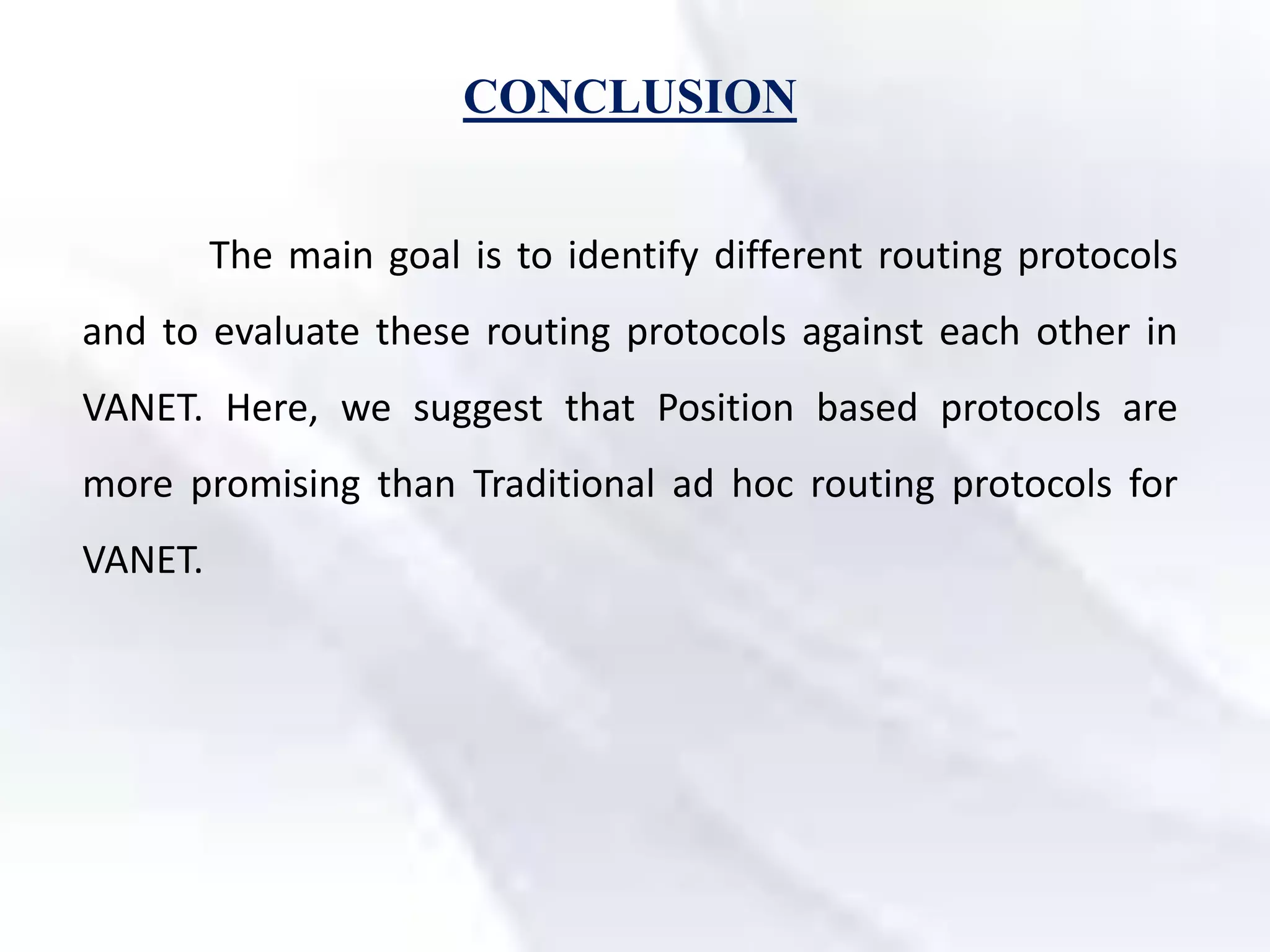 CONCLUSION
The main goal is to identify different routing protocols
and to evaluate these routing protocols against each other in
VANET. Here, we suggest that Position based protocols are
more promising than Traditional ad hoc routing protocols for
VANET.
 