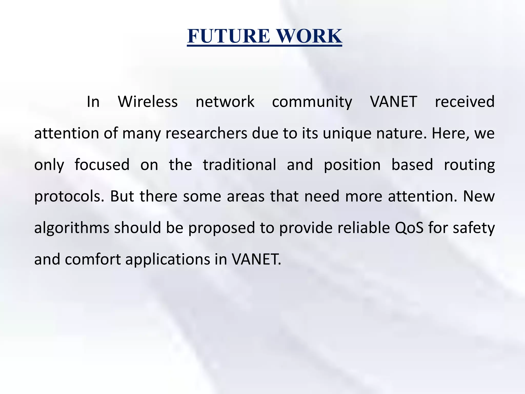 FUTURE WORK
In Wireless network community VANET received
attention of many researchers due to its unique nature. Here, we
only focused on the traditional and position based routing
protocols. But there some areas that need more attention. New
algorithms should be proposed to provide reliable QoS for safety
and comfort applications in VANET.
 