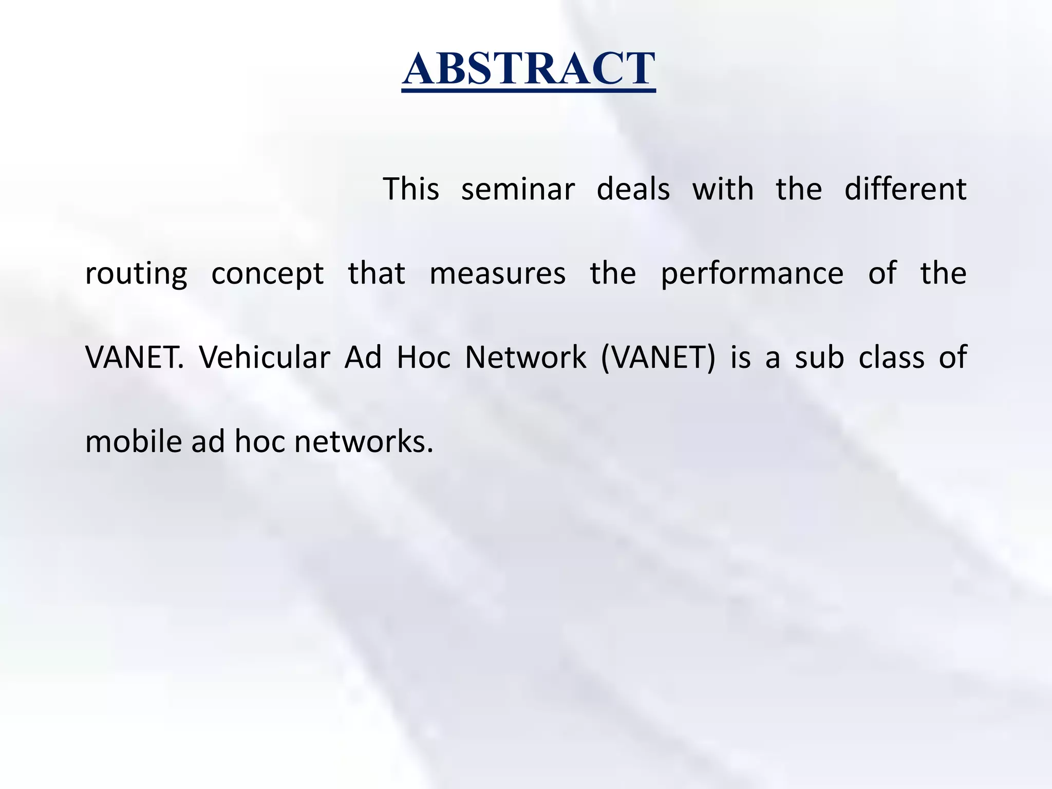 ABSTRACT
This seminar deals with the different
routing concept that measures the performance of the
VANET. Vehicular Ad Hoc Network (VANET) is a sub class of
mobile ad hoc networks.
 