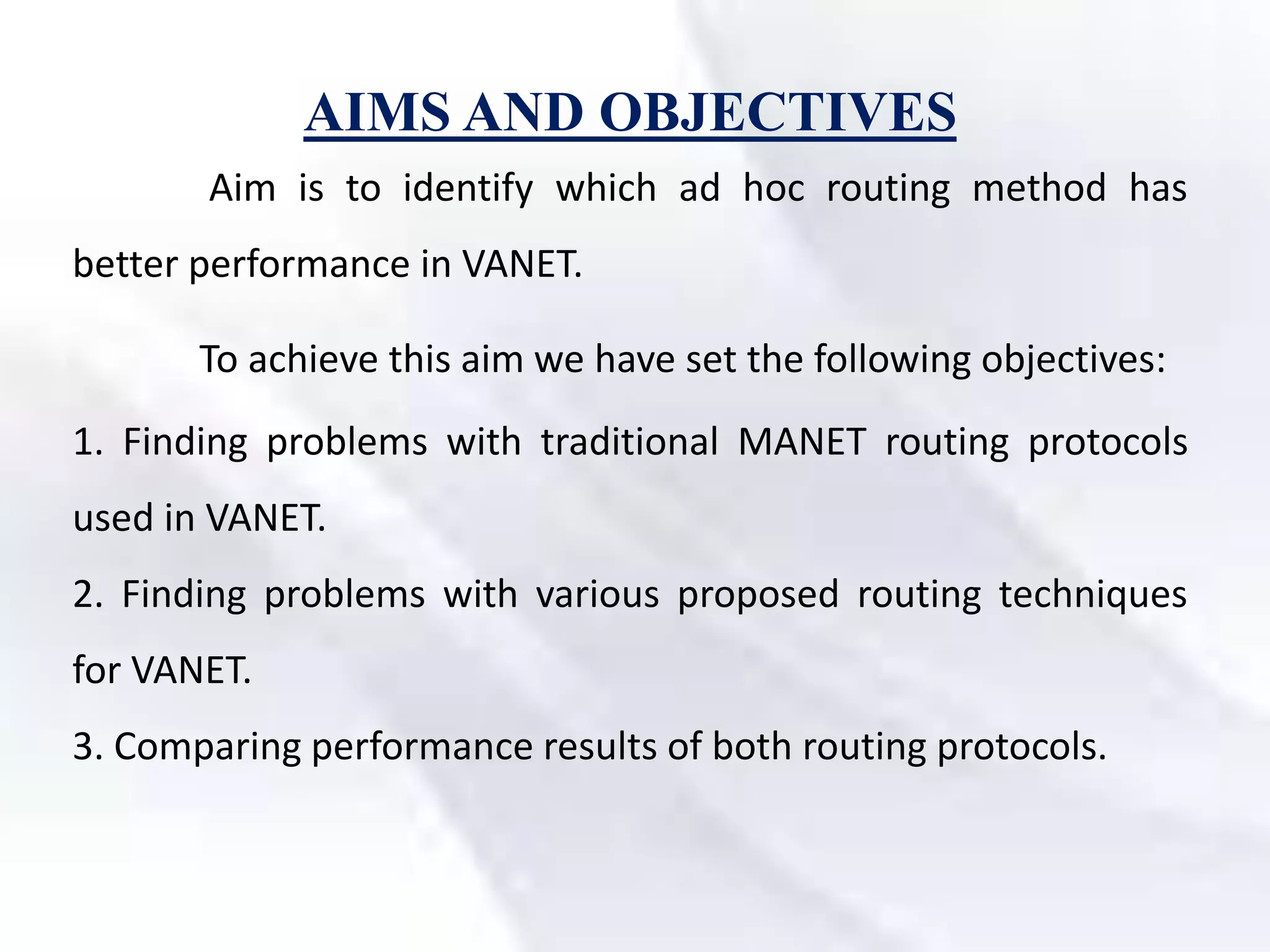 AIMS AND OBJECTIVES
Aim is to identify which ad hoc routing method has
better performance in VANET.
To achieve this aim we have set the following objectives:
1. Finding problems with traditional MANET routing protocols
used in VANET.
2. Finding problems with various proposed routing techniques
for VANET.
3. Comparing performance results of both routing protocols.
 