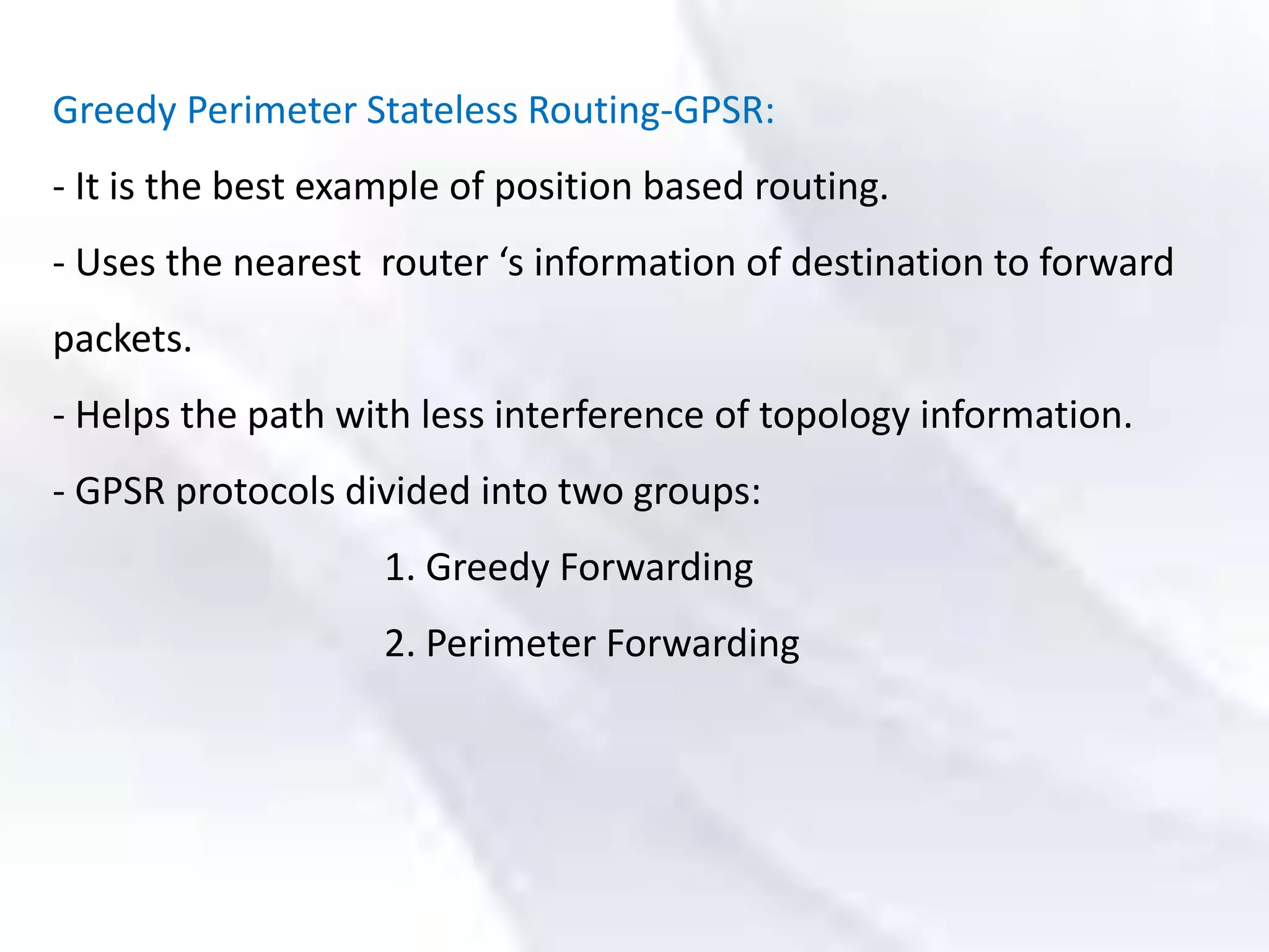 Greedy Perimeter Stateless Routing-GPSR:
- It is the best example of position based routing.
- Uses the nearest router ‘s information of destination to forward
packets.
- Helps the path with less interference of topology information.
- GPSR protocols divided into two groups:
1. Greedy Forwarding
2. Perimeter Forwarding
 