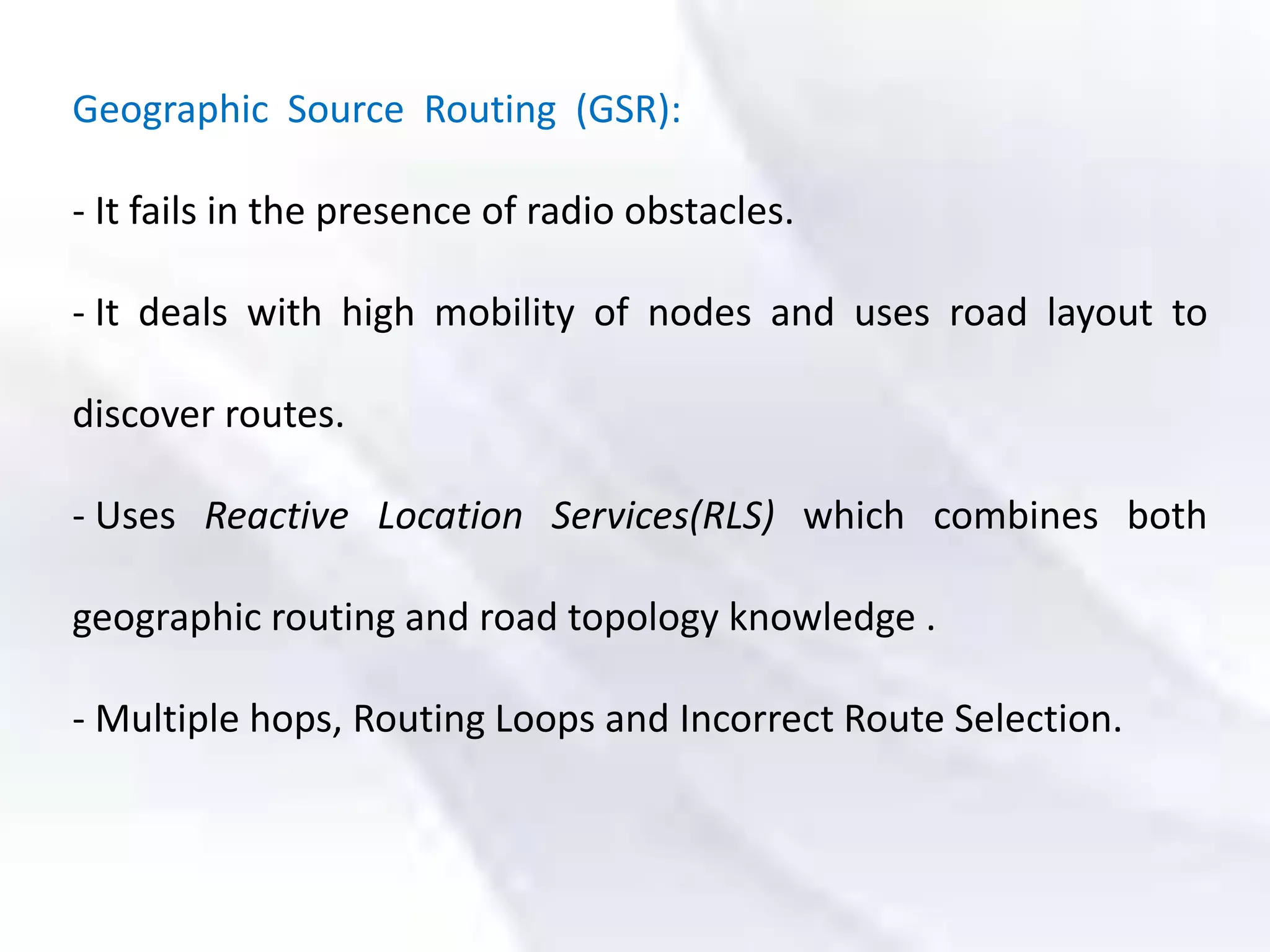 Geographic Source Routing (GSR):
- It fails in the presence of radio obstacles.
- It deals with high mobility of nodes and uses road layout to
discover routes.
- Uses Reactive Location Services(RLS) which combines both
geographic routing and road topology knowledge .
- Multiple hops, Routing Loops and Incorrect Route Selection.
 