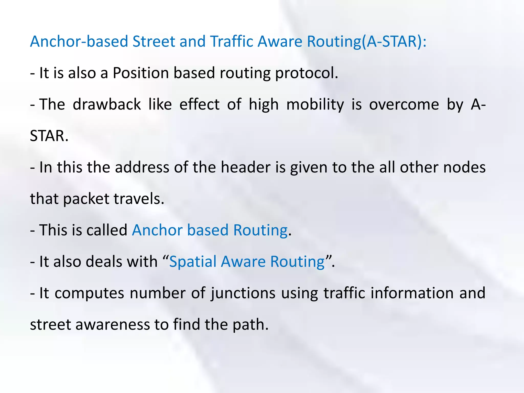 Anchor-based Street and Traffic Aware Routing(A-STAR):
- It is also a Position based routing protocol.
- The drawback like effect of high mobility is overcome by A-
STAR.
- In this the address of the header is given to the all other nodes
that packet travels.
- This is called Anchor based Routing.
- It also deals with “Spatial Aware Routing”.
- It computes number of junctions using traffic information and
street awareness to find the path.
 