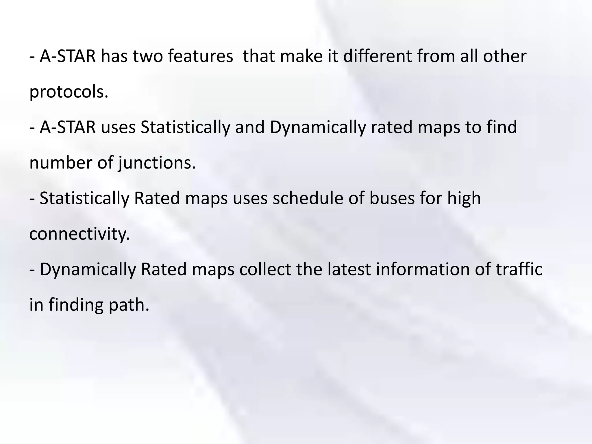 - A-STAR has two features that make it different from all other
protocols.
- A-STAR uses Statistically and Dynamically rated maps to find
number of junctions.
- Statistically Rated maps uses schedule of buses for high
connectivity.
- Dynamically Rated maps collect the latest information of traffic
in finding path.
 
