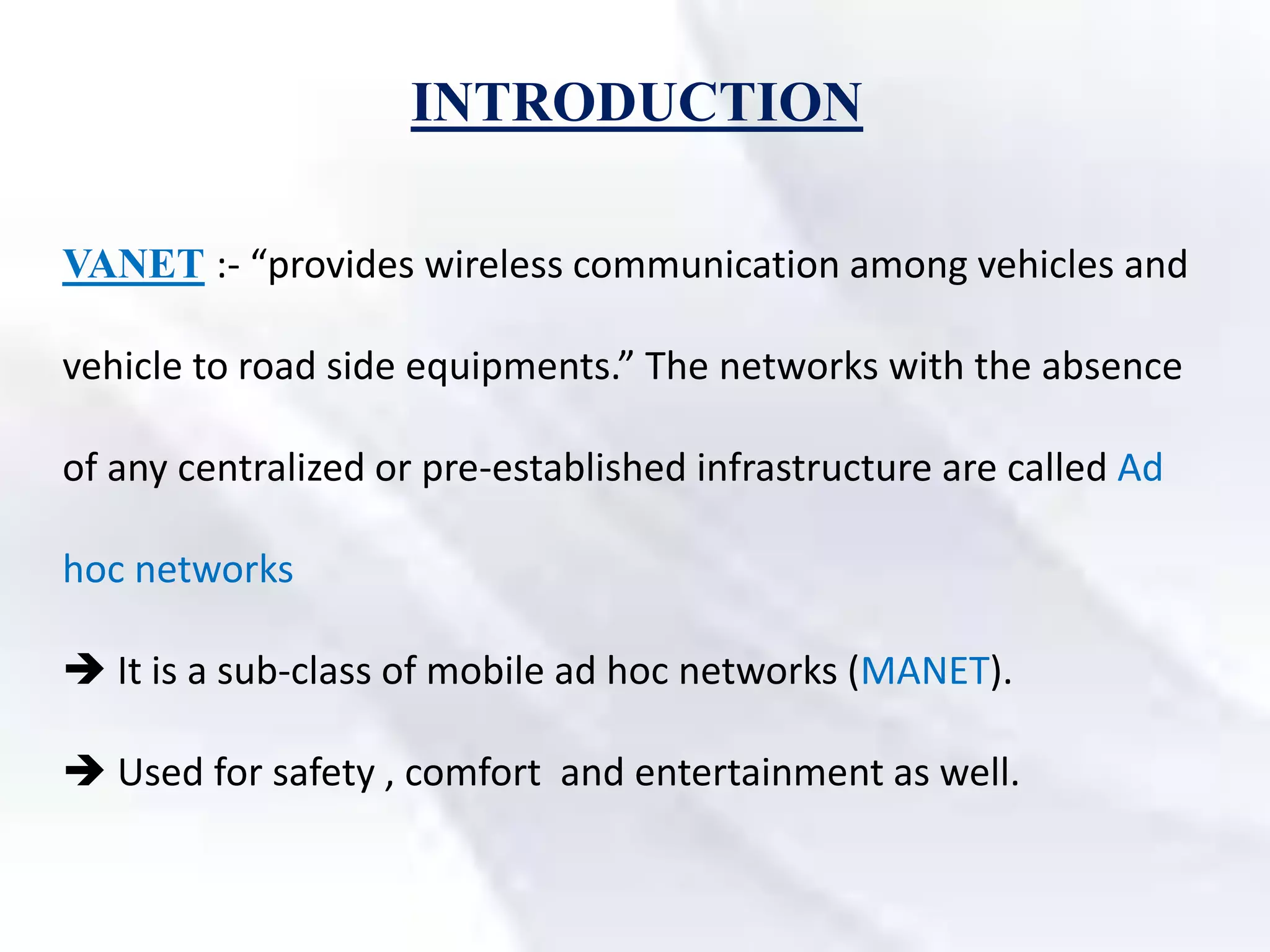 INTRODUCTION
VANET :- “provides wireless communication among vehicles and
vehicle to road side equipments.” The networks with the absence
of any centralized or pre-established infrastructure are called Ad
hoc networks
 It is a sub-class of mobile ad hoc networks (MANET).
 Used for safety , comfort and entertainment as well.
 
