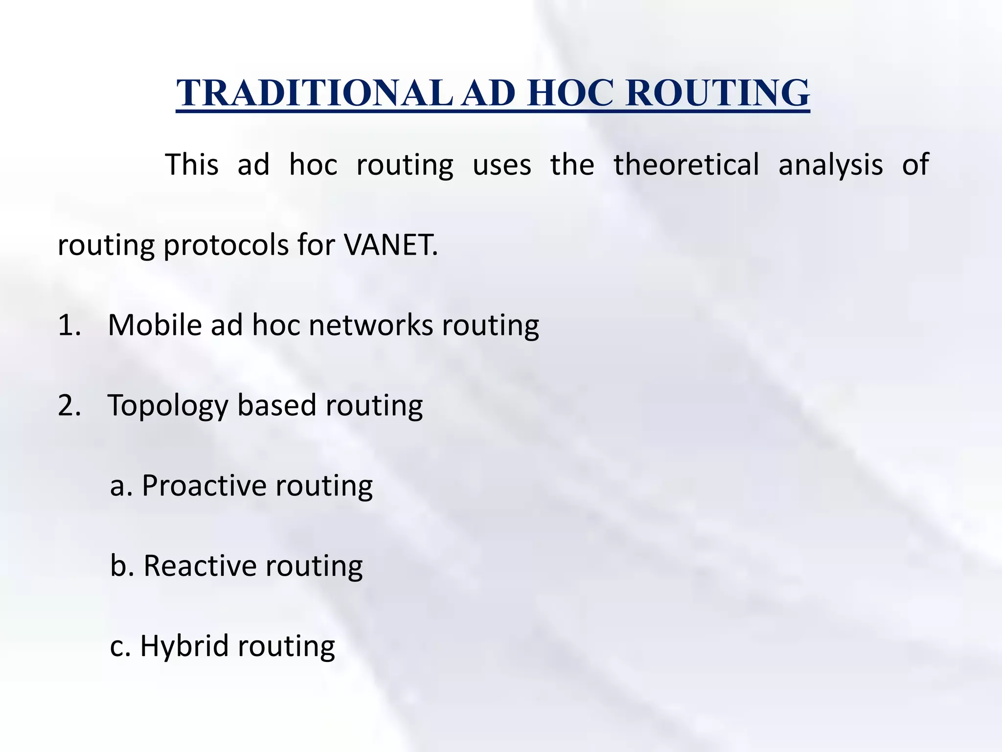 TRADITIONALAD HOC ROUTING
This ad hoc routing uses the theoretical analysis of
routing protocols for VANET.
1. Mobile ad hoc networks routing
2. Topology based routing
a. Proactive routing
b. Reactive routing
c. Hybrid routing
 