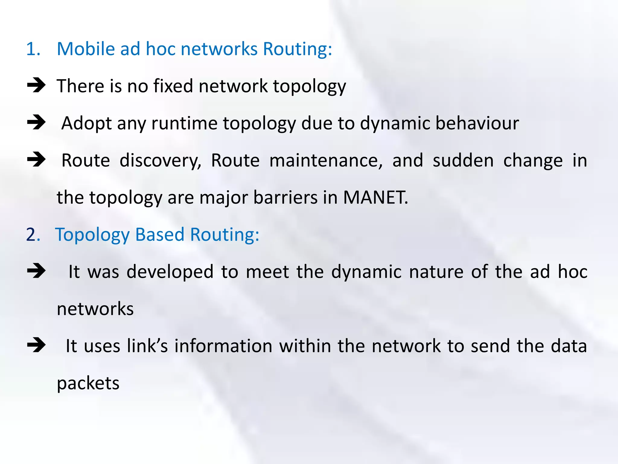 1. Mobile ad hoc networks Routing:
 There is no fixed network topology
 Adopt any runtime topology due to dynamic behaviour
 Route discovery, Route maintenance, and sudden change in
the topology are major barriers in MANET.
2. Topology Based Routing:
 It was developed to meet the dynamic nature of the ad hoc
networks
 It uses link’s information within the network to send the data
packets
 