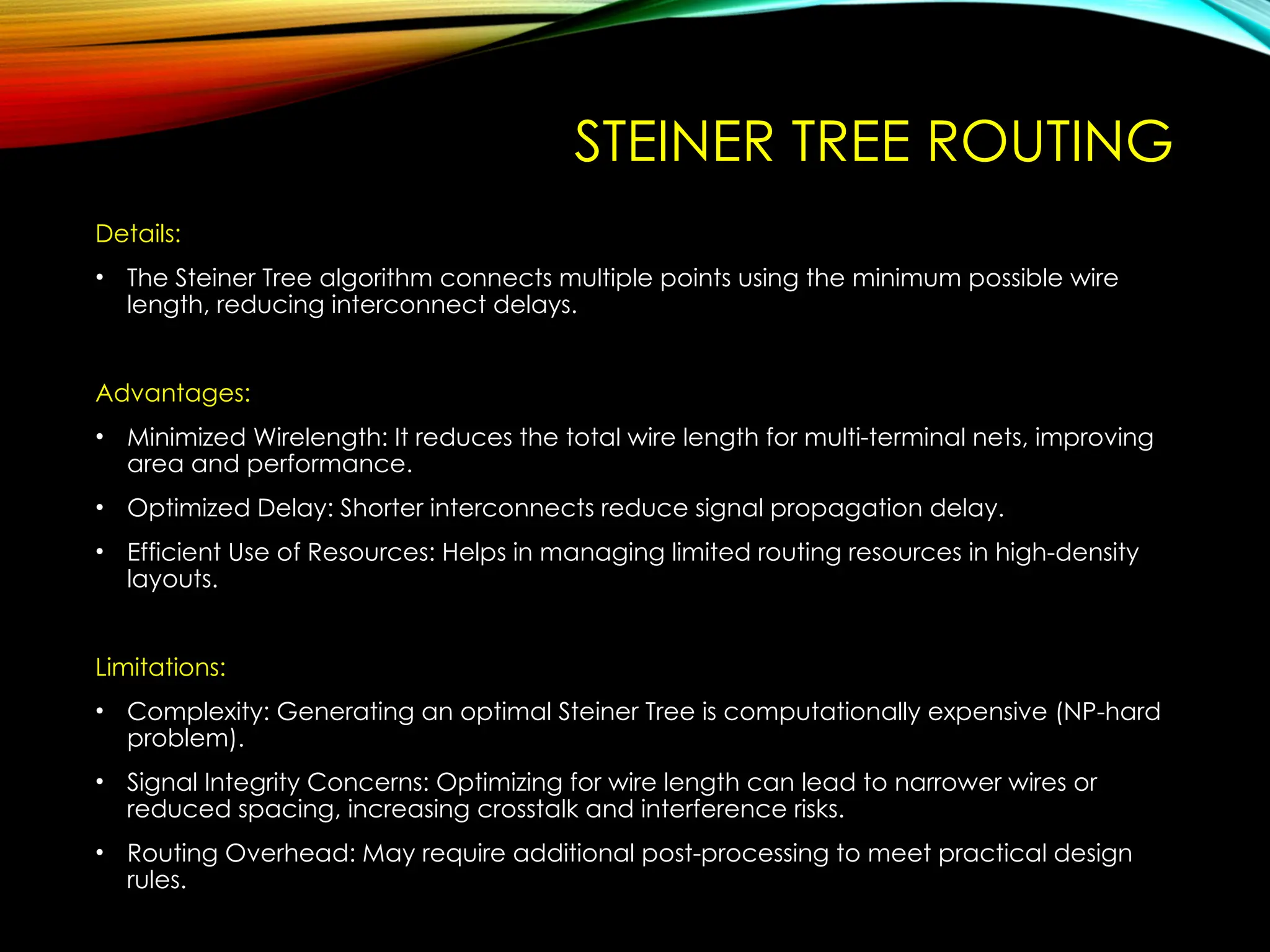 STEINER TREE ROUTING
Details:
• The Steiner Tree algorithm connects multiple points using the minimum possible wire
length, reducing interconnect delays.
Advantages:
• Minimized Wirelength: It reduces the total wire length for multi-terminal nets, improving
area and performance.
• Optimized Delay: Shorter interconnects reduce signal propagation delay.
• Efficient Use of Resources: Helps in managing limited routing resources in high-density
layouts.
Limitations:
• Complexity: Generating an optimal Steiner Tree is computationally expensive (NP-hard
problem).
• Signal Integrity Concerns: Optimizing for wire length can lead to narrower wires or
reduced spacing, increasing crosstalk and interference risks.
• Routing Overhead: May require additional post-processing to meet practical design
rules.
 