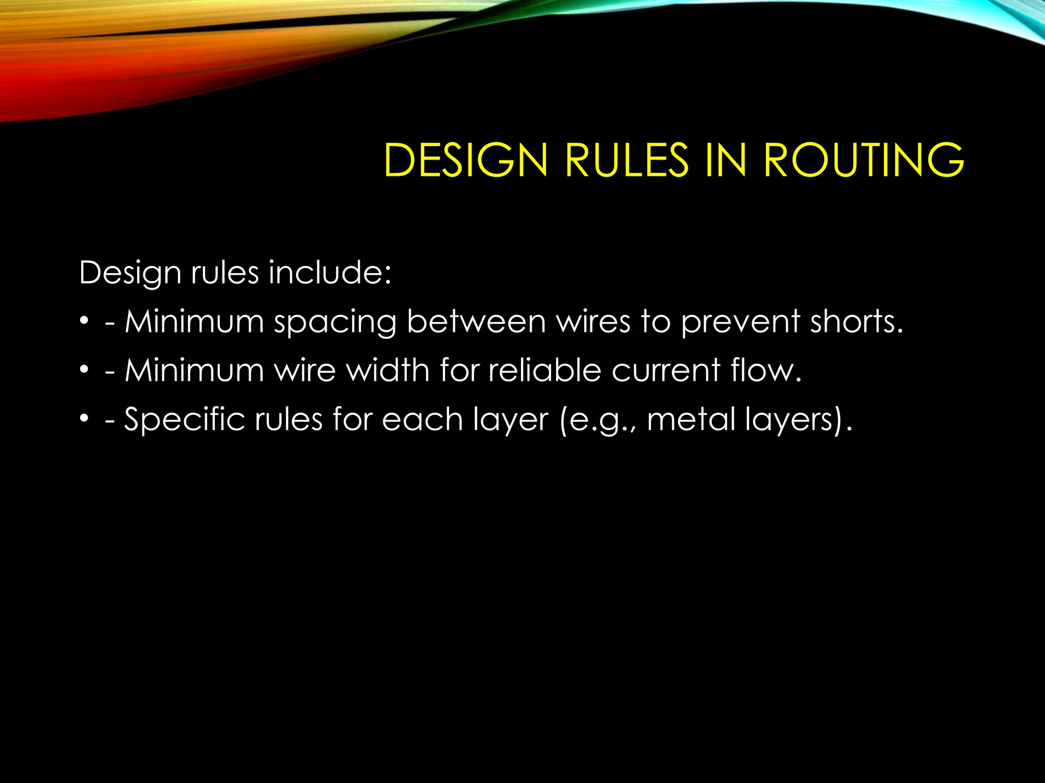 DESIGN RULES IN ROUTING
Design rules include:
• - Minimum spacing between wires to prevent shorts.
• - Minimum wire width for reliable current flow.
• - Specific rules for each layer (e.g., metal layers).
 