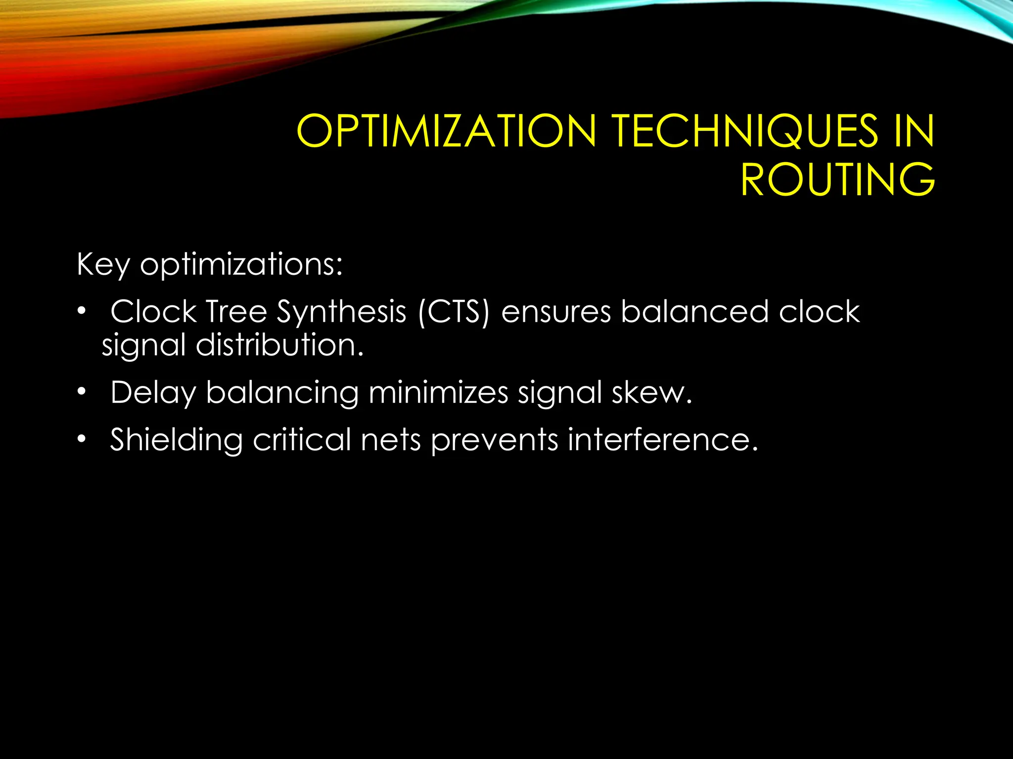 OPTIMIZATION TECHNIQUES IN
ROUTING
Key optimizations:
• Clock Tree Synthesis (CTS) ensures balanced clock
signal distribution.
• Delay balancing minimizes signal skew.
• Shielding critical nets prevents interference.
 