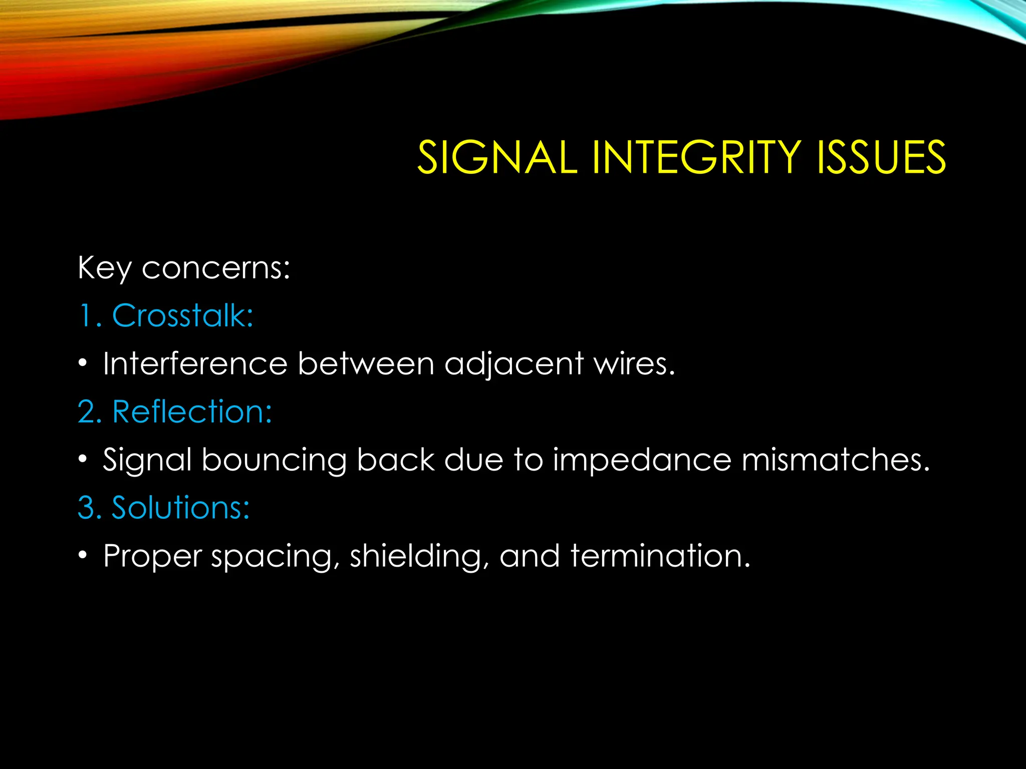 SIGNAL INTEGRITY ISSUES
Key concerns:
1. Crosstalk:
• Interference between adjacent wires.
2. Reflection:
• Signal bouncing back due to impedance mismatches.
3. Solutions:
• Proper spacing, shielding, and termination.
 