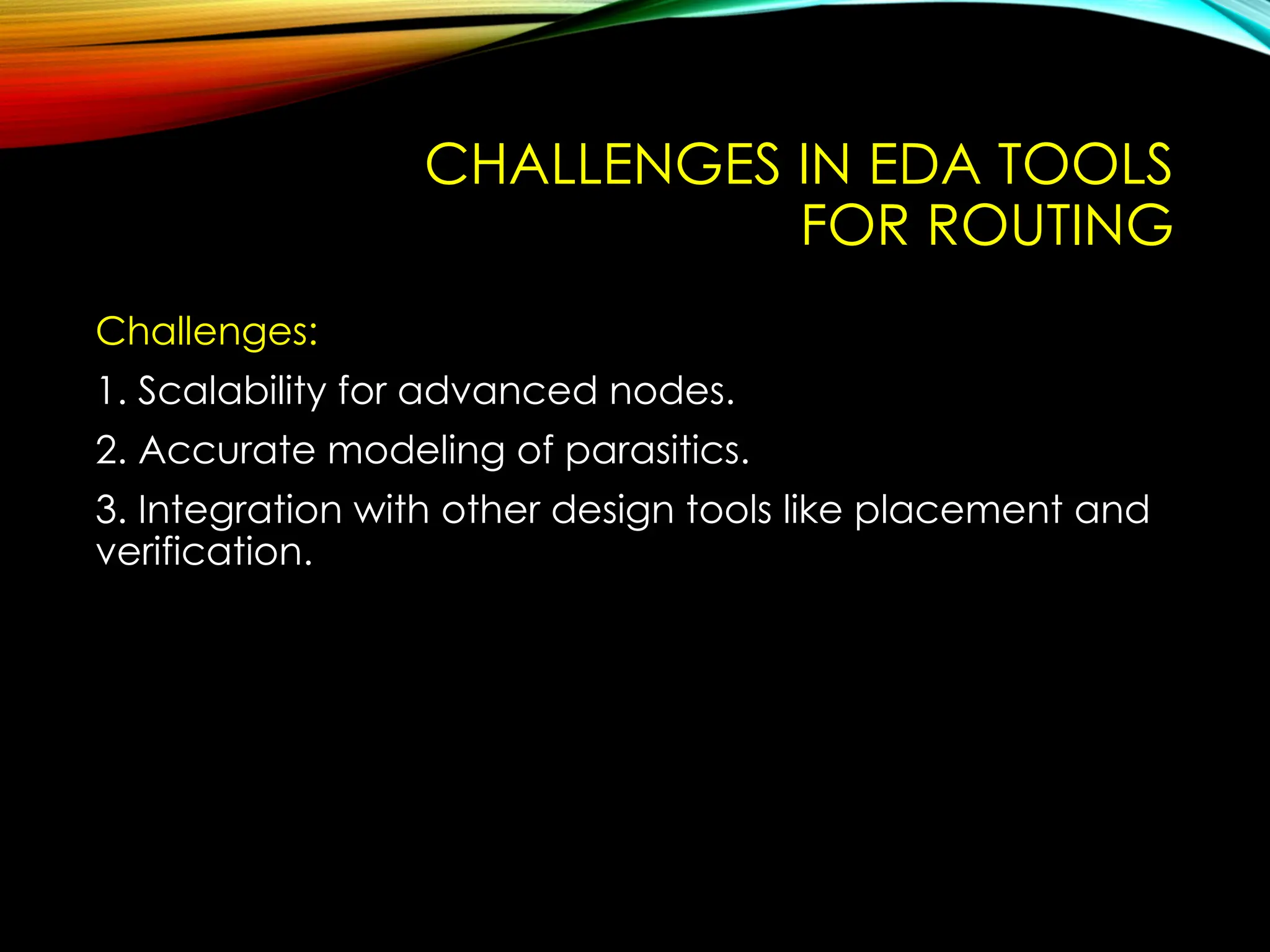 CHALLENGES IN EDA TOOLS
FOR ROUTING
Challenges:
1. Scalability for advanced nodes.
2. Accurate modeling of parasitics.
3. Integration with other design tools like placement and
verification.
 