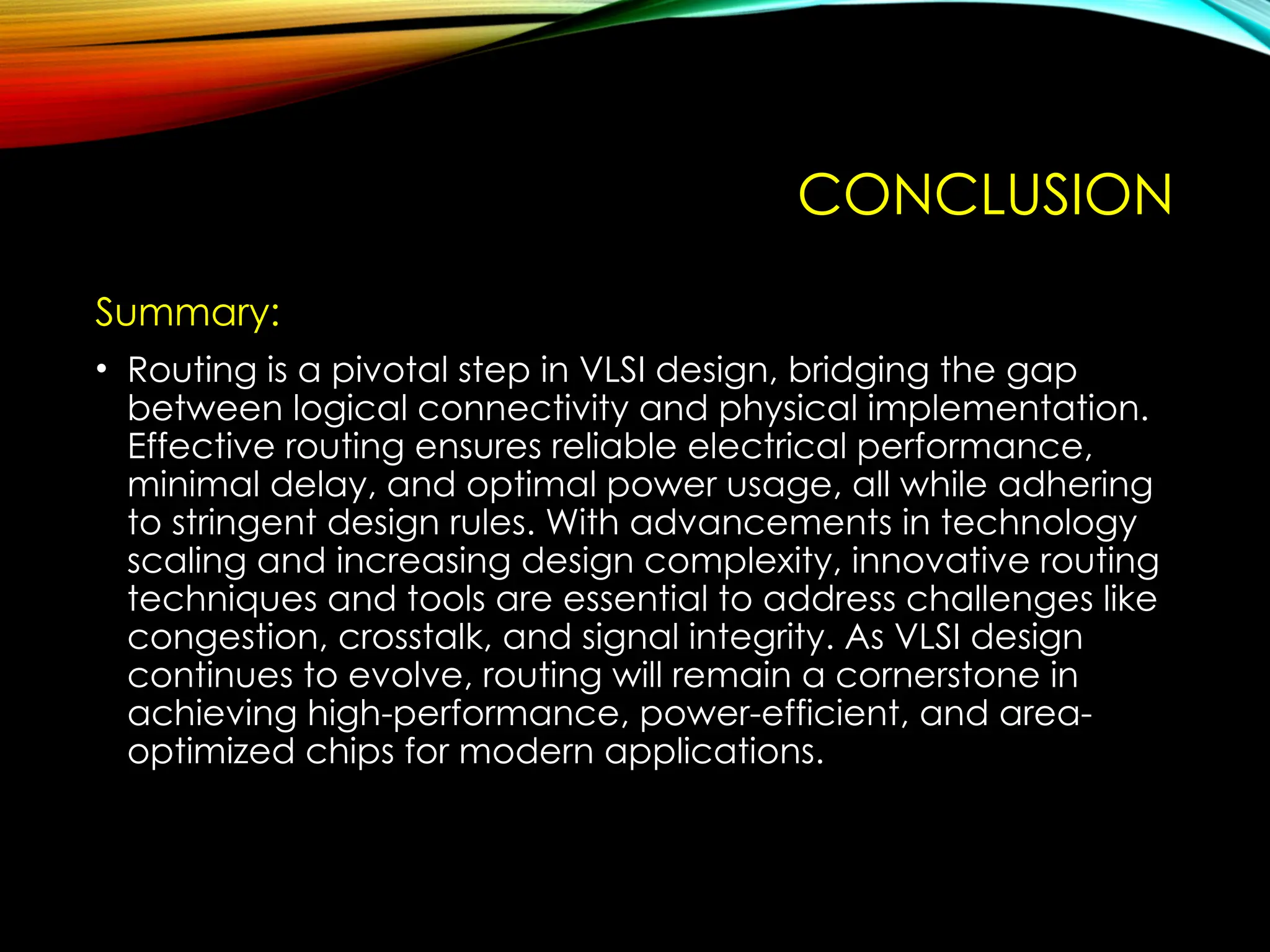 CONCLUSION
Summary:
• Routing is a pivotal step in VLSI design, bridging the gap
between logical connectivity and physical implementation.
Effective routing ensures reliable electrical performance,
minimal delay, and optimal power usage, all while adhering
to stringent design rules. With advancements in technology
scaling and increasing design complexity, innovative routing
techniques and tools are essential to address challenges like
congestion, crosstalk, and signal integrity. As VLSI design
continues to evolve, routing will remain a cornerstone in
achieving high-performance, power-efficient, and area-
optimized chips for modern applications.
 