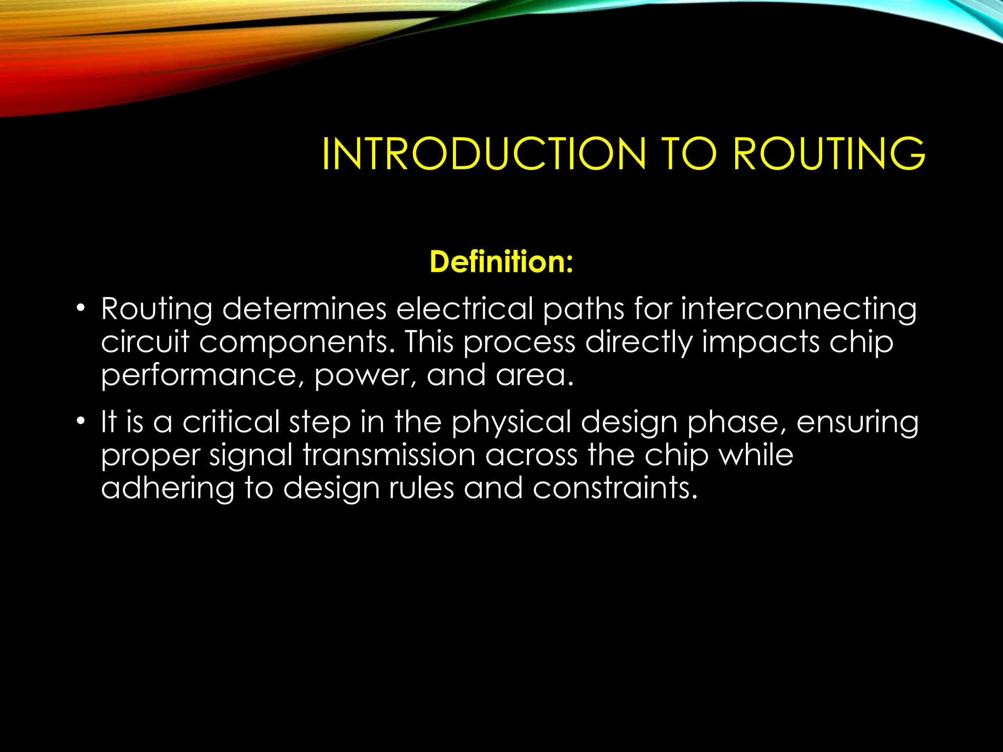 INTRODUCTION TO ROUTING
Definition:
• Routing determines electrical paths for interconnecting
circuit components. This process directly impacts chip
performance, power, and area.
• It is a critical step in the physical design phase, ensuring
proper signal transmission across the chip while
adhering to design rules and constraints.
 