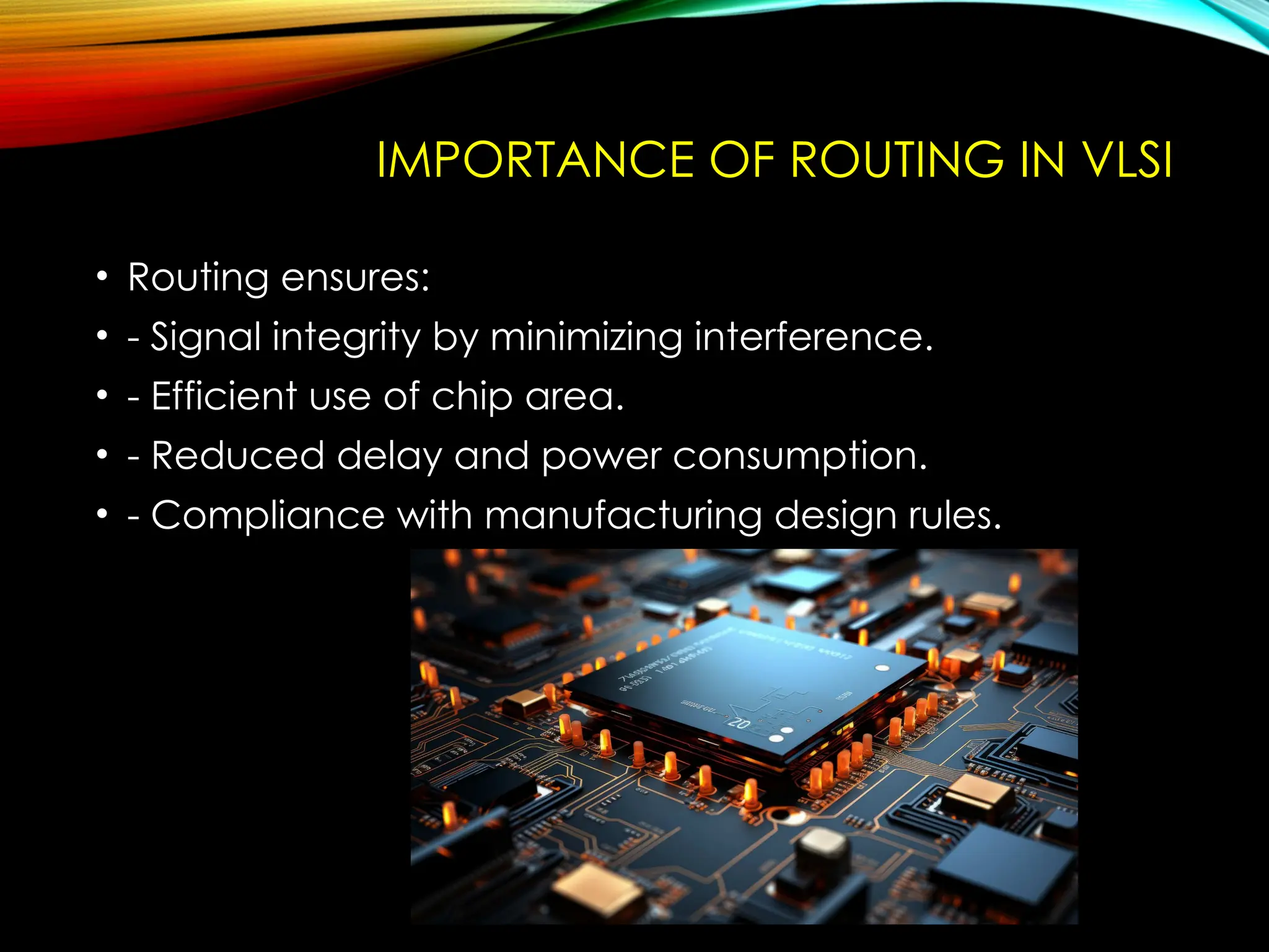 IMPORTANCE OF ROUTING IN VLSI
• Routing ensures:
• - Signal integrity by minimizing interference.
• - Efficient use of chip area.
• - Reduced delay and power consumption.
• - Compliance with manufacturing design rules.
 