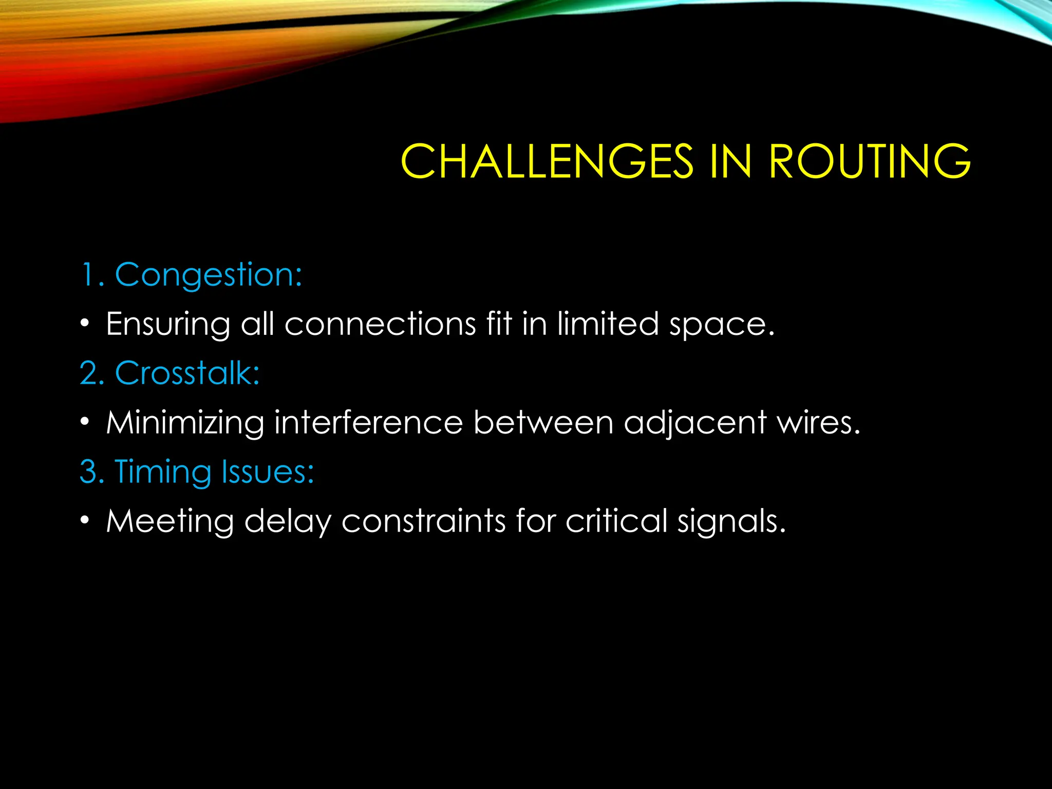 CHALLENGES IN ROUTING
1. Congestion:
• Ensuring all connections fit in limited space.
2. Crosstalk:
• Minimizing interference between adjacent wires.
3. Timing Issues:
• Meeting delay constraints for critical signals.
 