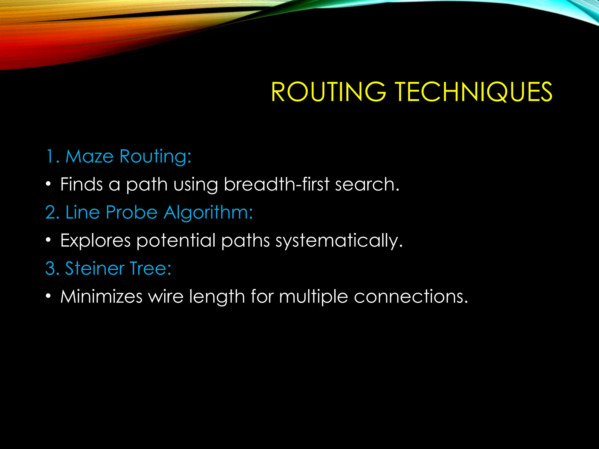 ROUTING TECHNIQUES
1. Maze Routing:
• Finds a path using breadth-first search.
2. Line Probe Algorithm:
• Explores potential paths systematically.
3. Steiner Tree:
• Minimizes wire length for multiple connections.
 
