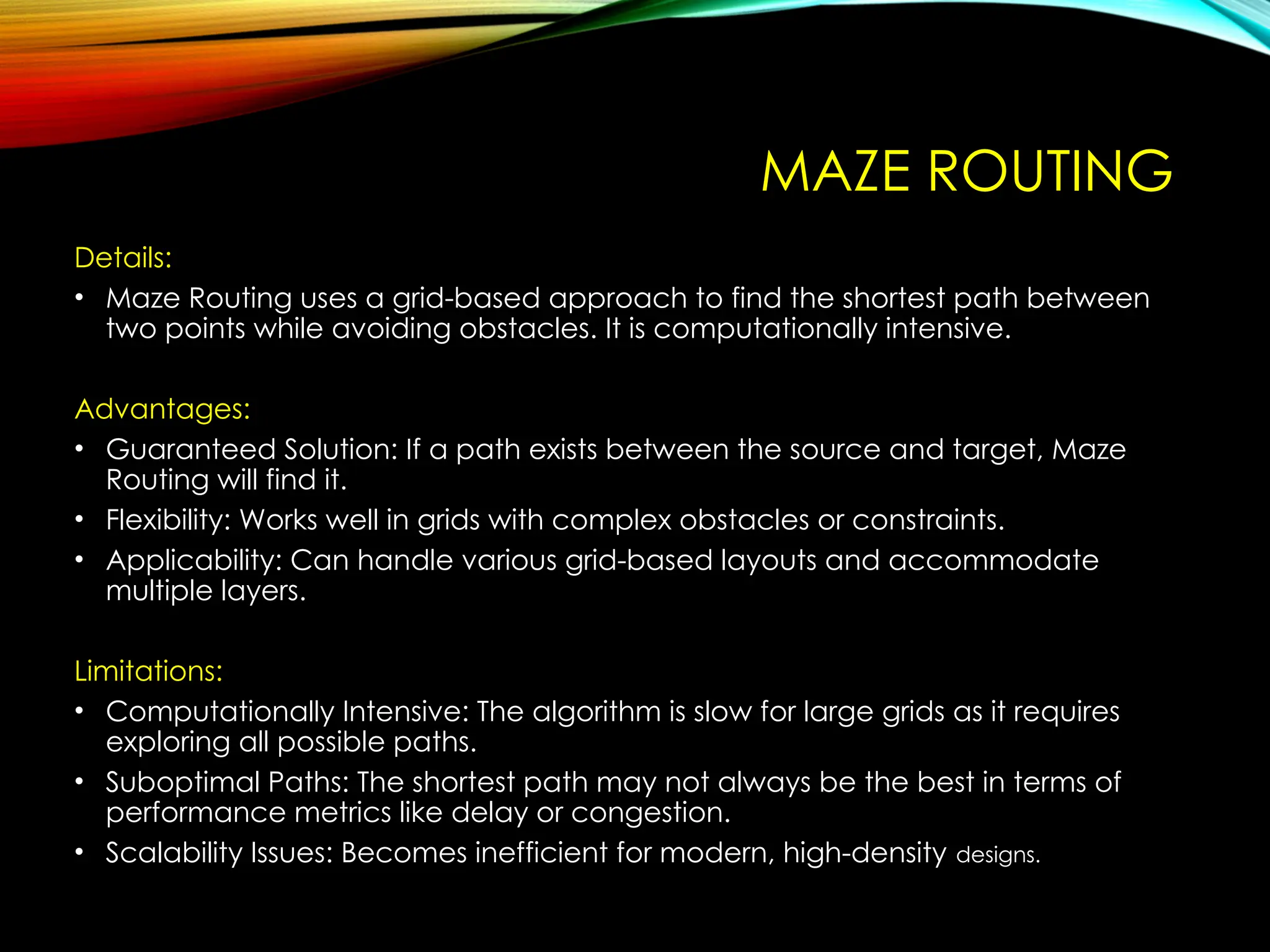 MAZE ROUTING
Details:
• Maze Routing uses a grid-based approach to find the shortest path between
two points while avoiding obstacles. It is computationally intensive.
Advantages:
• Guaranteed Solution: If a path exists between the source and target, Maze
Routing will find it.
• Flexibility: Works well in grids with complex obstacles or constraints.
• Applicability: Can handle various grid-based layouts and accommodate
multiple layers.
Limitations:
• Computationally Intensive: The algorithm is slow for large grids as it requires
exploring all possible paths.
• Suboptimal Paths: The shortest path may not always be the best in terms of
performance metrics like delay or congestion.
• Scalability Issues: Becomes inefficient for modern, high-density designs.
 