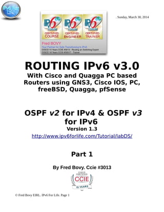 . Sunday, March 30, 2014
ROUTING IPv6 v3.0
With Cisco and Quagga PC based
Routers using GNS3, Cisco IOS, PC,
freeBSD, Quagga, pfSense
OSPF v2 for IPv4 & OSPF v3
for IPv6
Version 1.3
http://www.ipv6forlife.com/Tutorial/labDS/
Part 1
By Fred Bovy. Ccie #3013
© Fred Bovy EIRL. IPv6 For Life. Page 1
 