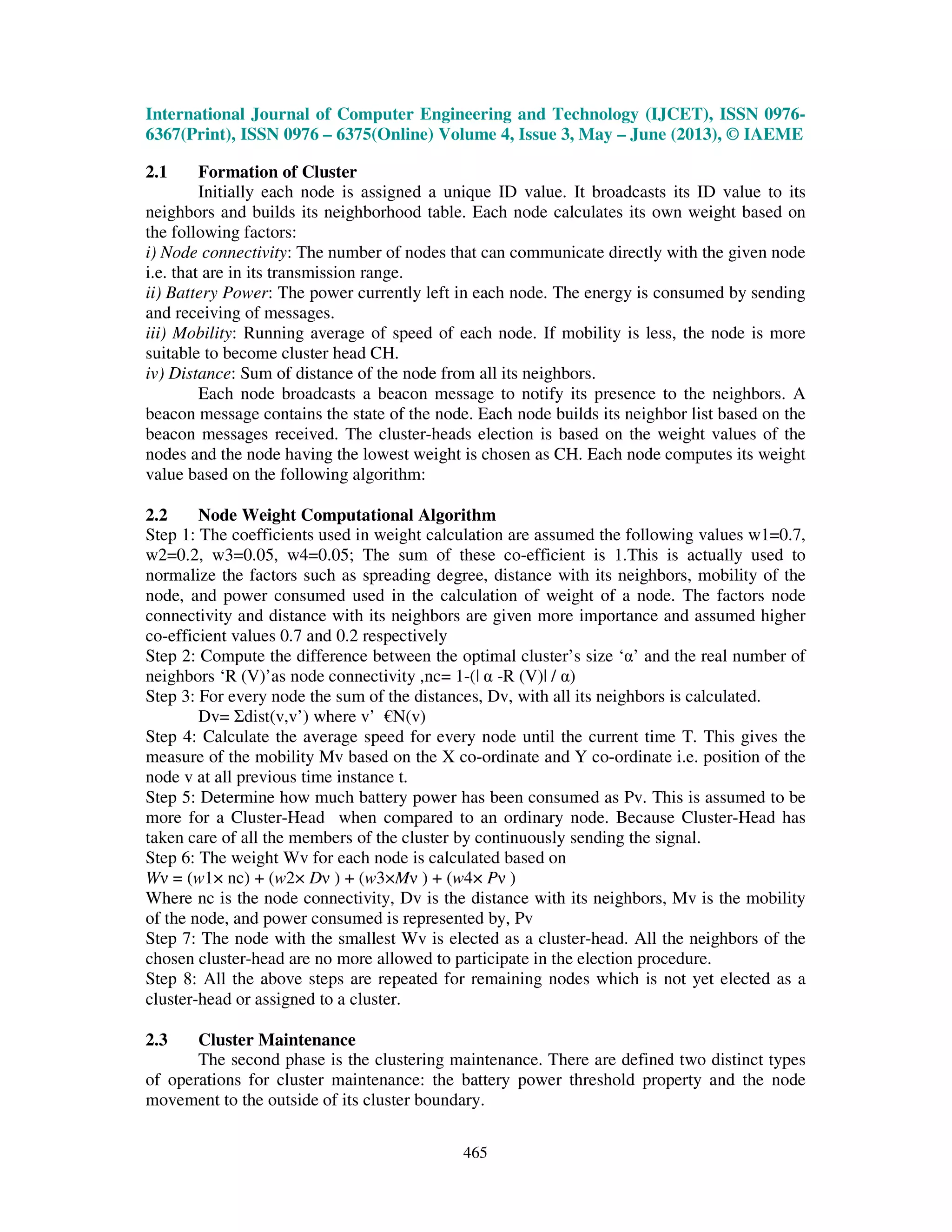 International Journal of Computer Engineering and Technology (IJCET), ISSN 0976-
6367(Print), ISSN 0976 – 6375(Online) Volume 4, Issue 3, May – June (2013), © IAEME
465
2.1 Formation of Cluster
Initially each node is assigned a unique ID value. It broadcasts its ID value to its
neighbors and builds its neighborhood table. Each node calculates its own weight based on
the following factors:
i) Node connectivity: The number of nodes that can communicate directly with the given node
i.e. that are in its transmission range.
ii) Battery Power: The power currently left in each node. The energy is consumed by sending
and receiving of messages.
iii) Mobility: Running average of speed of each node. If mobility is less, the node is more
suitable to become cluster head CH.
iv) Distance: Sum of distance of the node from all its neighbors.
Each node broadcasts a beacon message to notify its presence to the neighbors. A
beacon message contains the state of the node. Each node builds its neighbor list based on the
beacon messages received. The cluster-heads election is based on the weight values of the
nodes and the node having the lowest weight is chosen as CH. Each node computes its weight
value based on the following algorithm:
2.2 Node Weight Computational Algorithm
Step 1: The coefficients used in weight calculation are assumed the following values w1=0.7,
w2=0.2, w3=0.05, w4=0.05; The sum of these co-efficient is 1.This is actually used to
normalize the factors such as spreading degree, distance with its neighbors, mobility of the
node, and power consumed used in the calculation of weight of a node. The factors node
connectivity and distance with its neighbors are given more importance and assumed higher
co-efficient values 0.7 and 0.2 respectively
Step 2: Compute the difference between the optimal cluster’s size ‘α’ and the real number of
neighbors ‘R (V)’as node connectivity ,nc= 1-(| α -R (V)| / α)
Step 3: For every node the sum of the distances, Dv, with all its neighbors is calculated.
Dv= Σdist(v,v’) where v’ €N(v)
Step 4: Calculate the average speed for every node until the current time T. This gives the
measure of the mobility Mv based on the X co-ordinate and Y co-ordinate i.e. position of the
node v at all previous time instance t.
Step 5: Determine how much battery power has been consumed as Pv. This is assumed to be
more for a Cluster-Head when compared to an ordinary node. Because Cluster-Head has
taken care of all the members of the cluster by continuously sending the signal.
Step 6: The weight Wv for each node is calculated based on
Wν = (w1× nc) + (w2× Dν ) + (w3×Mν ) + (w4× Pν )
Where nc is the node connectivity, Dv is the distance with its neighbors, Mv is the mobility
of the node, and power consumed is represented by, Pv
Step 7: The node with the smallest Wv is elected as a cluster-head. All the neighbors of the
chosen cluster-head are no more allowed to participate in the election procedure.
Step 8: All the above steps are repeated for remaining nodes which is not yet elected as a
cluster-head or assigned to a cluster.
2.3 Cluster Maintenance
The second phase is the clustering maintenance. There are defined two distinct types
of operations for cluster maintenance: the battery power threshold property and the node
movement to the outside of its cluster boundary.
 