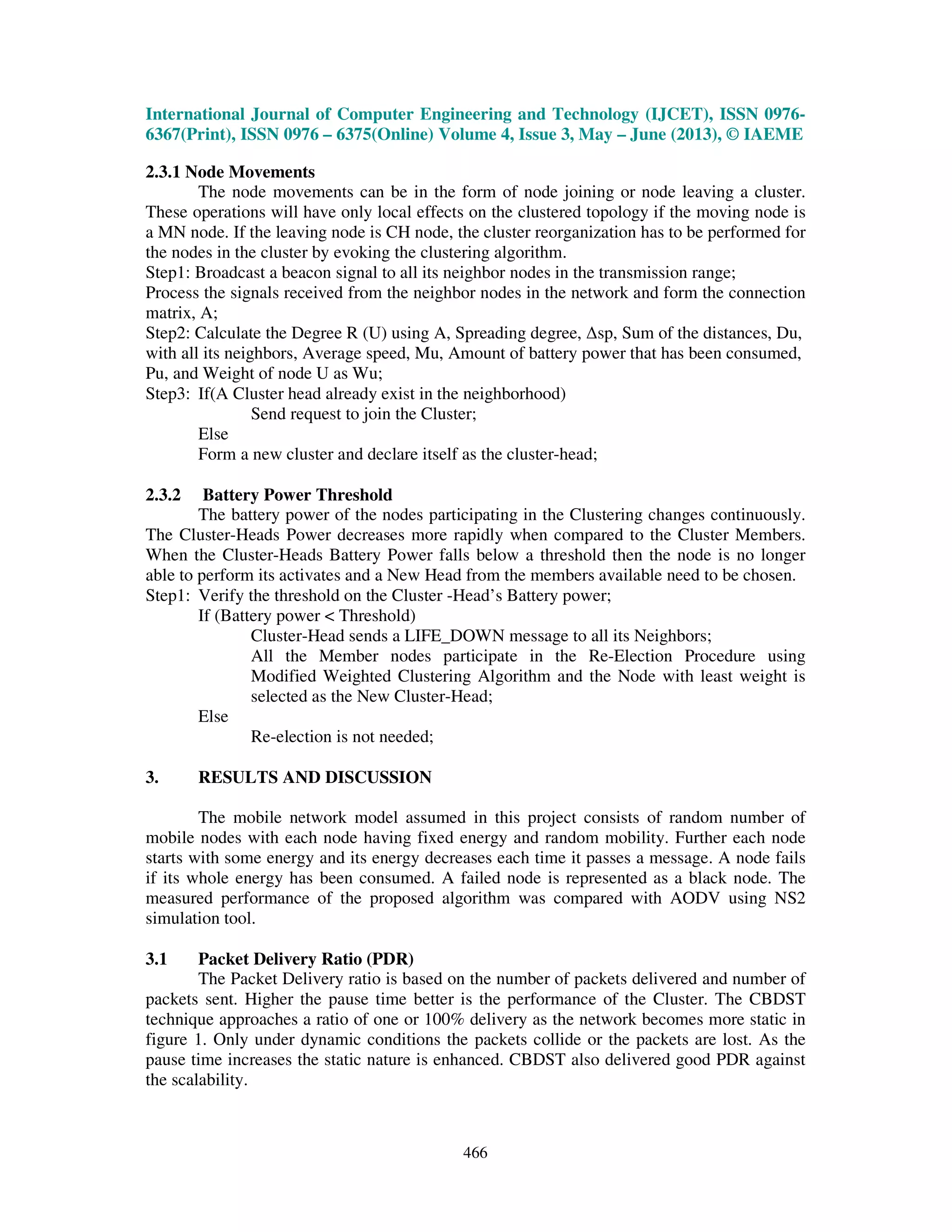 International Journal of Computer Engineering and Technology (IJCET), ISSN 0976-
6367(Print), ISSN 0976 – 6375(Online) Volume 4, Issue 3, May – June (2013), © IAEME
466
2.3.1 Node Movements
The node movements can be in the form of node joining or node leaving a cluster.
These operations will have only local effects on the clustered topology if the moving node is
a MN node. If the leaving node is CH node, the cluster reorganization has to be performed for
the nodes in the cluster by evoking the clustering algorithm.
Step1: Broadcast a beacon signal to all its neighbor nodes in the transmission range;
Process the signals received from the neighbor nodes in the network and form the connection
matrix, A;
Step2: Calculate the Degree R (U) using A, Spreading degree, ∆sp, Sum of the distances, Du,
with all its neighbors, Average speed, Mu, Amount of battery power that has been consumed,
Pu, and Weight of node U as Wu;
Step3: If(A Cluster head already exist in the neighborhood)
Send request to join the Cluster;
Else
Form a new cluster and declare itself as the cluster-head;
2.3.2 Battery Power Threshold
The battery power of the nodes participating in the Clustering changes continuously.
The Cluster-Heads Power decreases more rapidly when compared to the Cluster Members.
When the Cluster-Heads Battery Power falls below a threshold then the node is no longer
able to perform its activates and a New Head from the members available need to be chosen.
Step1: Verify the threshold on the Cluster -Head’s Battery power;
If (Battery power < Threshold)
Cluster-Head sends a LIFE_DOWN message to all its Neighbors;
All the Member nodes participate in the Re-Election Procedure using
Modified Weighted Clustering Algorithm and the Node with least weight is
selected as the New Cluster-Head;
Else
Re-election is not needed;
3. RESULTS AND DISCUSSION
The mobile network model assumed in this project consists of random number of
mobile nodes with each node having fixed energy and random mobility. Further each node
starts with some energy and its energy decreases each time it passes a message. A node fails
if its whole energy has been consumed. A failed node is represented as a black node. The
measured performance of the proposed algorithm was compared with AODV using NS2
simulation tool.
3.1 Packet Delivery Ratio (PDR)
The Packet Delivery ratio is based on the number of packets delivered and number of
packets sent. Higher the pause time better is the performance of the Cluster. The CBDST
technique approaches a ratio of one or 100% delivery as the network becomes more static in
figure 1. Only under dynamic conditions the packets collide or the packets are lost. As the
pause time increases the static nature is enhanced. CBDST also delivered good PDR against
the scalability.
 