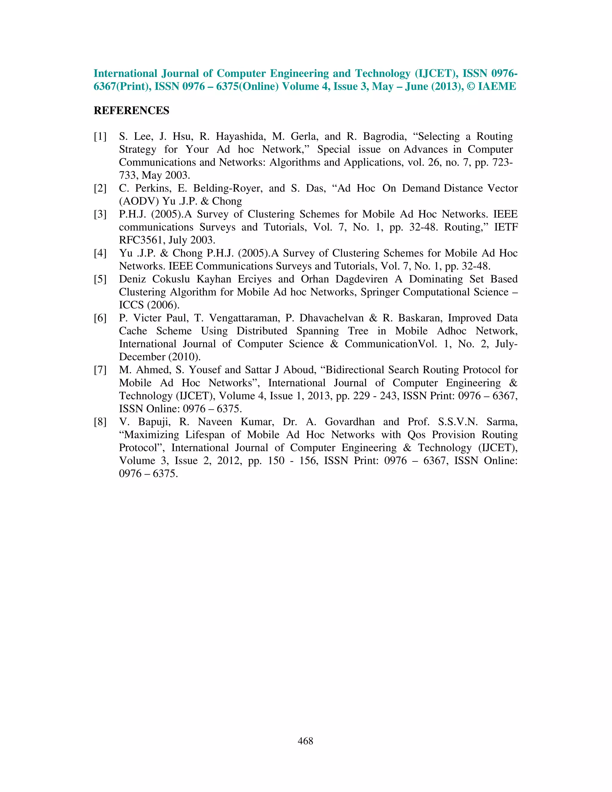 International Journal of Computer Engineering and Technology (IJCET), ISSN 0976-
6367(Print), ISSN 0976 – 6375(Online) Volume 4, Issue 3, May – June (2013), © IAEME
468
REFERENCES
[1] S. Lee, J. Hsu, R. Hayashida, M. Gerla, and R. Bagrodia, “Selecting a Routing
Strategy for Your Ad hoc Network,” Special issue on Advances in Computer
Communications and Networks: Algorithms and Applications, vol. 26, no. 7, pp. 723-
733, May 2003.
[2] C. Perkins, E. Belding-Royer, and S. Das, “Ad Hoc On Demand Distance Vector
(AODV) Yu .J.P. & Chong
[3] P.H.J. (2005).A Survey of Clustering Schemes for Mobile Ad Hoc Networks. IEEE
communications Surveys and Tutorials, Vol. 7, No. 1, pp. 32-48. Routing,” IETF
RFC3561, July 2003.
[4] Yu .J.P. & Chong P.H.J. (2005).A Survey of Clustering Schemes for Mobile Ad Hoc
Networks. IEEE Communications Surveys and Tutorials, Vol. 7, No. 1, pp. 32-48.
[5] Deniz Cokuslu Kayhan Erciyes and Orhan Dagdeviren A Dominating Set Based
Clustering Algorithm for Mobile Ad hoc Networks, Springer Computational Science –
ICCS (2006).
[6] P. Victer Paul, T. Vengattaraman, P. Dhavachelvan & R. Baskaran, Improved Data
Cache Scheme Using Distributed Spanning Tree in Mobile Adhoc Network,
International Journal of Computer Science & CommunicationVol. 1, No. 2, July-
December (2010).
[7] M. Ahmed, S. Yousef and Sattar J Aboud, “Bidirectional Search Routing Protocol for
Mobile Ad Hoc Networks”, International Journal of Computer Engineering &
Technology (IJCET), Volume 4, Issue 1, 2013, pp. 229 - 243, ISSN Print: 0976 – 6367,
ISSN Online: 0976 – 6375.
[8] V. Bapuji, R. Naveen Kumar, Dr. A. Govardhan and Prof. S.S.V.N. Sarma,
“Maximizing Lifespan of Mobile Ad Hoc Networks with Qos Provision Routing
Protocol”, International Journal of Computer Engineering & Technology (IJCET),
Volume 3, Issue 2, 2012, pp. 150 - 156, ISSN Print: 0976 – 6367, ISSN Online:
0976 – 6375.
 