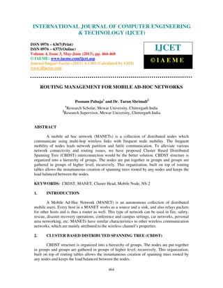 International Journal of Computer Engineering and Technology (IJCET), ISSN 0976-
6367(Print), ISSN 0976 – 6375(Online) Volume 4, Issue 3, May – June (2013), © IAEME
464
ROUTING MANAGEMENT FOR MOBILE AD-HOC NETWORKS
Poonam Pahuja1
and Dr. Tarun Shrimali2
1
Research Scholar, Mewar University, Chittorgarh India
2
Research Supervisor, Mewar University, Chittorgarh India
ABSTRACT
A mobile ad hoc network (MANETs) is a collection of distributed nodes which
communicate using multi-hop wireless links with frequent node mobility. The frequent
mobility of nodes leads network partition and futile communication. To alleviate various
network connectivity and routing issues, we have proposed Cluster Based Distributed
Spanning Tree (CBDST) interconnection would be the better solution. CBDST structure is
organized into a hierarchy of groups. The nodes are put together in groups and groups are
gathered in groups of higher level, recursively. This organization, built on top of routing
tables allows the instantaneous creation of spanning trees rooted by any nodes and keeps the
load balanced between the nodes.
.
KEYWORDS: CBDST, MANET, Cluster Head, Mobile Node, NS-2
1. INTRODUCTION
A Mobile Ad-Hoc Network (MANET) is an autonomous collection of distributed
mobile users. Every host in a MANET works as a source and a sink, and also relays packets
for other hosts and is thus a router as well. This type of network can be used in fire, safety,
rescue, disaster recovery operations, conference and campus settings, car networks, personal
area networking, etc. MANETs have similar characteristics to other wireless communication
networks, which are mainly attributed to the wireless channel’s properties.
2. CLUSTER BASED DISTRIBUTED SPANNING TREE (CBDST)
CBDST structure is organized into a hierarchy of groups. The nodes are put together
in groups and groups are gathered in groups of higher level, recursively. This organization,
built on top of routing tables allows the instantaneous creation of spanning trees rooted by
any nodes and keeps the load balanced between the nodes.
INTERNATIONAL JOURNAL OF COMPUTER ENGINEERING
& TECHNOLOGY (IJCET)
ISSN 0976 – 6367(Print)
ISSN 0976 – 6375(Online)
Volume 4, Issue 3, May-June (2013), pp. 464-468
© IAEME: www.iaeme.com/ijcet.asp
Journal Impact Factor (2013): 6.1302 (Calculated by GISI)
www.jifactor.com
IJCET
© I A E M E
 